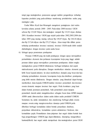 tetapi juga meningkatkan penawaran agregat melalui pengaruhnya terhadap 
kapasitas produksi yang pada akhirnya mendorong produktivitas usaha yang 
meningkat pula. 
Usaha Mikro Kecil dan Menengah mengalami peningkatan dari waktu 
kewaktu selama periode 2000 – 2005. Pada tahun 2000 investasi UKM 
sebesar Rp 133,08 Trilyun dan meningkat menjadi Rp 133,91 triyun ditahun 
2001. Kenaikan investasi UKM juga terjadi pada tahun 2002,2003,2004 dan 
tahun 2005 yang masing masing sebesar Rp 149,87 triyun, Rp 168,36 trilyun 
dan Rp 217,66 trilyun dan Rp 275,27 trilyun. Akan tetapi bila dilihat peran 
terhadap pembentukan investasi nasional, investasi UKM masih lebih rendah 
diabndingkan dengan investasi pada usaha besar. 
6) Sebagai upaya pemerataan pendapatan 
Peranan UMKM yang tak kalah pentingnya dengan upaya mewujudkan 
pertumbuhan ekonomi dan perluasan kesempatan kerja yang tinggi adalah 
peranan dalam upaya mewujudkan pemerataan pendapatan. dalam rangka 
meningkatkan peran UMKM diIndonesia berbagai kebijakan dari aspek 
makroekonomi perlu diterapkan. Dengan memberikan stimulus ekonomi yang 
lebih besar kepada industry ini akan memberikan dampak yang besar dan luas 
terhadap pertumbuhan ekonomi, kesempatan kerja dan distribusi pendapatan 
yang lebih merata diindonesia. Dengan stimulus yang dimaskud dapat berupa 
memberikan dana kepada UMKM melalui investasi pemerintah dan investasi 
swasta domestic maupun investasi luar negeri. Perlu komitmen yang kuat 
dalam bentuk peraturan pemerintah, baik pemerintah pusat maupun 
pemerintah daerah untuk mengalokasikan sebagian besar dana APBD maupun 
APBN untuk diinvestasikan dalam usaha dalam usaha produktif UMKM. 
Sementara itu, untuk menciptakan dan .mendorong berbagai pihak swasta 
maupun swasta asing menginvestasikan dananya pada UMKM perlu 
diberikan berbagai kemudahan dalam bentuk penyediaan database, 
penyediaan infrastruktur, kemudahan system administrasi birokrasi, dan 
kemudahan pajak. Pemanfaatan dana pinjaman luar negeri dalam bentuk loan 
bagi pengembangan UMKM juga dapat dilakukan, disamping mengerahkan 
bantuan(hibah) luar negeri untuk memperkuat dan meningkatkan peran UKM 
 