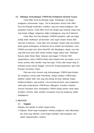 2.6 Hubungan Perkembangan UMKM dan Peningkatan Ekonomi Negara. 
Usaha Mikro Kecil dan Menegah sangat berhubungan erat dengan 
peningkatan perekonomian negara. Hal ini dikarenakan karena Usaha Mikro 
Kecil dan Menegah memberikan kontribusi yang besar dalam peningkatan nilai 
pendapatan nasioana. Usaha Mikro Kecil dan enengah juga menyerap tenaga kerja 
yang banyak sehingga mengurangi tingkat pengangguran yang ada di Indonesia. 
Usaha Mikro kecil dan menengah (UMKM) merupakan salah satu bagian 
penting dalam membangun perekonomian suatu negara ataupun daerah, tidak 
terkecuali di Indonesia. Usaha mikro kecil menengah menjadi salah satu prioritas 
dalam agenda pembangunan di Indonesia hal ini terbukti dari bertahannya sector 
UMKM saat terjadi krisis hebat tahun1998, bila dibandingkan dengan sector lain 
yang lebih besar justru tidak mampu bertahan dengan adanya krisis. Mudradjad 
Kuncoro dalam Harian Bisnis Indonesia pada tanggal 21 Oktober 2008 
mengemukakan bahwa UMKM terbukti tahan terhadap krisis dan mampu survive 
karena, pertama, tidak memiliki utang luar negeri. Kedua, tidak banyak utang ke 
perbankan karena mereka dianggap unbankable. Ketiga,menggunakan input lokal. 
Keempat, berorientasi ekspor. 
Pada masa krisis ekonomi yang berkepanjangan, UMKM dapat bertahan 
dan mempunyai potensi untuk berkembang. Dengan demikian UMKM dapat 
dijadikan andalan untuk masa yang akan datang dan harus didukung dengan 
kebijakan-kebijakan yang kondusif, serta persoalan-persoalan yang menghambat 
usaha-usaha pemberdayaan UMKM harus dihilangkan. Konstitusi kebijakan 
ekonomi Pemerintah harus menempatkan UMKM sebagai prioritas utama dalam 
pemulihan ekonomi, untuk membuka kesempatan kerja dan mengurangi jumlah 
pengangguran. 
3. PENUTUP 
3.1 Simpulan 
Simpulan dari makalah ini adalah sebagai berikut. 
1) Pinjaman Modal sangat berpengaruh terhadap peningkatan usaha dikarenakan 
jika modal yang diberikan sesuai dengan kebutuhan maka pengusaha akan 
mudah mengembangkan usahanya. 
 