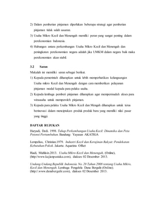 2) Dalam pemberian pinjaman diperlukan beberapa strategi agar pemberian 
pinjaman tidak salah sasaran. 
3) Usaha Mikro Kecil dan Menengah memilki peran yang sangat penting dalam 
perekonomian Indonesia. 
4) Hubungan antara perkembangan Usaha Mikro Kecil dan Menengah dan 
peningkatan perekonomian negara adalah jika UMKM dalam negara baik maka 
perekonomian akan stabil. 
3.2 Saran 
Makalah ini memiliki saran sebagai berikut. 
1) Kepada pemerintah diharapkan untuk lebih memperhatikan kelangsungan 
Usaha mikro Kecil dan Menengah dengan cara memberikan pelayanan 
pinjaman modal kepada para pelaku usaha. 
2) Kepada lembaga pemberi pinjaman diharapkan agar mempermudah akses para 
wirausaha untuk memperoleh pinjaman. 
3) Kepada para pelaku Usaha Mikro Kecil dan Mengah diharapkan untuk terus 
berinovasi dalam menciptakan produk produk baru yang memilki nilai pasar 
yang tinggi. 
DAFTAR RUJUKAN 
Haryadi, Dedi. 1998. Tahap Perkembangan Usaha Kecil: Dinamika dan Peta 
Potensi Pertumbuhan. Bandung: Yayasan AKATIGA 
Lempelius, Christian.1979. Industri Kecil dan Kerajinan Rakyat: Pendekatan 
Kebutuhan Pokok. Jakarta: Aquarista Offset 
Riadi, Muhlisin.2013. Usaha Mikro Kecil dan Menengah, (Online), 
(http://www.kajianpustaka.com), diakses 02 Desember 2013. 
Undang-Undang Republik Indonesia No. 20 Tahun 2008 tentang Usaha Mikro, 
Kecil dan Menengah. Lembaga Pengelola Dana Bergulir.(Online). 
(http://.www.danabergulir.com), diakses 02 Desember 2013. 
 