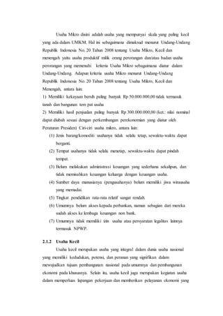 Usaha Mikro disini adalah usaha yang mempunyai skala yang paling kecil 
yang ada dalam UMKM. Hal ini sebagaimana dimaksud menurut Undang-Undang 
Republik Indonesia No. 20 Tahun 2008 tentang Usaha Mikro, Kecil dan 
menengah yaitu usaha produktif milik orang perorangan dan/atau badan usaha 
perorangan yang memenuhi kriteria Usaha Mikro sebagaimana diatur dalam 
Undang-Undang. Adapun kriteria usaha Mikro menurut Undang-Undang 
Republik Indonesia No. 20 Tahun 2008 tentang Usaha Mikro, Kecil dan 
Menengah, antara lain: 
1) Memiliki kekayaan bersih paling banyak Rp 50.000.000,00 tidak termasuk 
tanah dan bangunan tem pat usaha 
2) Memiliki hasil penjualan paling banyak Rp 300.000.000,00 (ket.: nilai nominal 
dapat diubah sesuai dengan perkembangan perekonomian yang diatur oleh 
Peraturan Presiden) Ciri-ciri usaha mikro, antara lain: 
(1) Jenis barang/komoditi usahanya tidak selalu tetap, sewaktu-waktu dapat 
berganti. 
(2) Tempat usahanya tidak selalu menetap, sewaktu-waktu dapat pindah 
tempat. 
(3) Belum melakukan administrasi keuangan yang sederhana sekalipun, dan 
tidak memisahkan keuangan keluarga dengan keuangan usaha. 
(4) Sumber daya manusianya (pengusahanya) belum memiliki jiwa wirausaha 
yang memadai. 
(5) Tingkat pendidikan rata-rata relatif sangat rendah. 
(6) Umumnya belum akses kepada perbankan, namun sebagian dari mereka 
sudah akses ke lembaga keuangan non bank. 
(7) Umumnya tidak memiliki izin usaha atau persyaratan legalitas lainnya 
termasuk NPWP. 
2.1.2 Usaha Kecil 
Usaha kecil merupakan usaha yang integral dalam dunia usaha nasional 
yang memiliki kedudukan, potensi, dan peranan yang signifikan dalam 
mewujudkan tujuan pembangunan nasional pada umumnya dan pembangunan 
ekonomi pada khususnya. Selain itu, usaha kecil juga merupakan kegiatan usaha 
dalam memperluas lapangan pekerjaan dan memberikan pelayanan ekonomi yang 
 