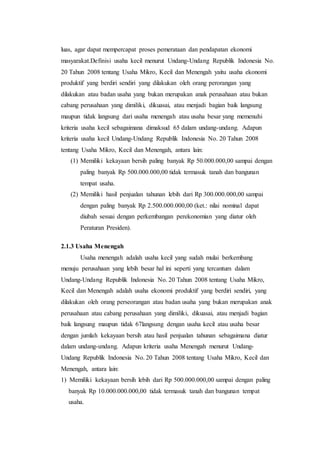 luas, agar dapat mempercapat proses pemerataan dan pendapatan ekonomi 
masyarakat.Definisi usaha kecil menurut Undang-Undang Republik Indonesia No. 
20 Tahun 2008 tentang Usaha Mikro, Kecil dan Menengah yaitu usaha ekonomi 
produktif yang berdiri sendiri yang dilakukan oleh orang perorangan yang 
dilakukan atau badan usaha yang bukan merupakan anak perusahaan atau bukan 
cabang perusahaan yang dimiliki, dikuasai, atau menjadi bagian baik langsung 
maupun tidak langsung dari usaha menengah atau usaha besar yang memenuhi 
kriteria usaha kecil sebagaimana dimaksud 65 dalam undang-undang. Adapun 
kriteria usaha kecil Undang-Undang Republik Indonesia No. 20 Tahun 2008 
tentang Usaha Mikro, Kecil dan Menengah, antara lain: 
(1) Memiliki kekayaan bersih paling banyak Rp 50.000.000,00 sampai dengan 
paling banyak Rp 500.000.000,00 tidak termasuk tanah dan bangunan 
tempat usaha. 
(2) Memiliki hasil penjualan tahunan lebih dari Rp 300.000.000,00 sampai 
dengan paling banyak Rp 2.500.000.000,00 (ket.: nilai nominal dapat 
diubah sesuai dengan perkembangan perekonomian yang diatur oleh 
Peraturan Presiden). 
2.1.3 Usaha Menengah 
Usaha menengah adalah usaha kecil yang sudah mulai berkembang 
menuju perusahaan yang lebih besar hal ini seperti yang tercantum dalam 
Undang-Undang Republik Indonesia No. 20 Tahun 2008 tentang Usaha Mikro, 
Kecil dan Menengah adalah usaha ekonomi produktif yang berdiri sendiri, yang 
dilakukan oleh orang perseorangan atau badan usaha yang bukan merupakan anak 
perusahaan atau cabang perusahaan yang dimiliki, dikuasai, atau menjadi bagian 
baik langsung maupun tidak 67langsung dengan usaha kecil atau usaha besar 
dengan jumlah kekayaan bersih atau hasil penjualan tahunan sebagaimana diatur 
dalam undang-undang. Adapun kriteria usaha Menengah menurut Undang- 
Undang Republik Indonesia No. 20 Tahun 2008 tentang Usaha Mikro, Kecil dan 
Menengah, antara lain: 
1) Memiliki kekayaan bersih lebih dari Rp 500.000.000,00 sampai dengan paling 
banyak Rp 10.000.000.000,00 tidak termasuk tanah dan bangunan tempat 
usaha. 
 