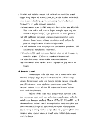 2) Memiliki hasil penjualan tahunan lebih dari Rp 2.500.000.000,00 sampai 
dengan paling banyak Rp 50.000.000.000,00 (ket.: nilai nominal dapat diubah 
sesuai dengan perkembangan perekonomian yang diatur oleh Peraturan 
Presiden) Ciri-ciri usaha menengah, antara lain: 
(1) Pada umumnya telah memiliki manajemen dan organisasi yang lebih baik, 
lebih teratur bahkan lebih modern, dengan pembagian tugas yang jelas 
antara lain, bagian keuangan, bagian pemasaran dan bagian produksi; 
(2) Telah melakukan manajemen keuangan dengan menerapkan sistem 
akuntansi dengan teratur, sehingga memudahkan untuk auditing dan 
penilaian atau pemeriksaan termasuk oleh perbankan. 
(3) Telah melakukan aturan atau pengelolaan dan organisasi perburuhan, telah 
ada Jamsostek, pemeliharaan kesehatan dll. 
(4) Sudah memiliki segala persyaratan legalitas antara lain izin tetangga, izin 
usaha, izin tempat, NPWP, upaya pengelolaan lingkungan dll. 
(5) Sudah akses kepada sumber-sumber pendanaan perbankan 
(6) Pada umumnya telah memiliki sumber daya manusia yang terlatih dan 
terdidik. 
2.2 Pinjaman Modal 
Pengembangan usaha kecil hingga saat ini sangat penting untuk 
dilakukan mengingat fungsi-fungsi sosial ekonomi dan politisnya sangat 
strategis. Pengembangan usaha kecil biasanya terbentur masalah permodalan 
yang tidak mencukupi untuk melakukan pengembangan usaha. Untuk 
mengatasi masalah tersebut sekarang ini banyak sekali tawaran pinjaman 
modal dari berbagai lembaga. 
Pinjaman modal adalah modal yang diperoleh oleh suatu usaha 
atau perseorangan untuk mendirikan usaha atau mengembangakn usaha dari 
suatu lembaga keuangan atau bank. Menurut UU No. 10/1998 pasal 21 ayat 11 
disebutkan bahwa pinjaman modal adalah penyediaan uang atau tagihan yang 
dapat dipersamakan dengan itu, berdasarkan persetujuan atau kesepakatan 
pinjam meminjam antar perusahaan dengan pihak lain yang mewajibkan pihak 
peminjam untuk melunasi hutangnya setelah jangka waktu tertentu dengan 
pemberian bunga. 
 