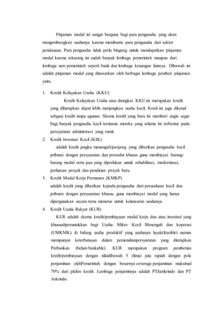 Pinjaman modal ini sangat berguna bagi para pengusaha yang akan 
mengembangkan usahanya karena membantu para pengusaha dari sektor 
pendanaan. Para pengusaha tidak perlu bingung untuk mendapatkan pinjaman 
modal karena sekarang ini sudah banyak lembaga pemerintah maupun dari 
lembaga non pemerintah seperti bank dan lembaga keuangan lainnya. Dibawah ini 
adalah pinjaman modal yang ditawarkan oleh berbagai lembaga pemberi pinjaman 
yaitu. 
1. Kredit Kelayakan Usaha (KKU) 
Kredit Kelayakan Usaha atau disingkat KKU ini merupakan kredit 
yang diharapkan dapat lebih menjangkau usaha kecil. Kredi ini juga dikenal 
sebgaai kredit tanpa agunan. Skema kredit yang baru ini memberi angin segar 
bagi banyak pengusaha kecil terutama mereka yang selama ini terbentur pada 
persyaratan administrasi yang rumit. 
2. Kredit Investasi Kecil (KIK) 
adalah kredit jangka menengah/panjang yang diberikan pengusaha kecil 
pribumi dengan persyaratan dan prosedur khusus guna membiayai barang-barang 
modal serta jasa yang diperlukan untuk rehabilitasi, modernisasi, 
perluasan proyek dan pendirian proyek baru. 
3. Kredit Modal Kerja Permanen (KMKP) 
adalah kredit yang diberikan kepada pengusaha dari perusahaan kecil dan 
pribumi dengan persyaratan khusus, guna membiayai modal yang hanya 
dipergunakan secara terus menerus untuk kelancaran usahanya. 
4. Kredit Usaha Rakyat (KUR) 
KUR adalah skema kredit/pembiayaan modal kerja dan atau investasi yang 
khususdiperuntukkan bagi Usaha Mikro Kecil Menengah dan koperasi 
(UMKMK) di bidang usaha produktif yang usahanya layak(feasible) namun 
mempunyai keterbatasan dalam pemenuhanpersyaratan yang ditetapkan 
Perbankan (belum bankable). KUR merupakan program pemberian 
kredit/pembiayaan dengan nilaidibawah 5 (lima) juta rupiah dengan pola 
penjaminan olehPemerintah dengan besarnya coverage penjaminan maksimal 
70% dari plafon kredit. Lembaga penjaminnya adalah PTJamkrindo dan PT 
Askrindo. 
 