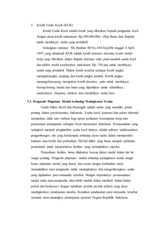 5. Kredit Usaha Kecik (KUK) 
Kredit Usaha Kecil adalah kredit yang diberikan kepada pengusaha kecil 
dengan dasar kredit maksimum Rp.200.000.000,- (Dua Ratus Juta Rupiah) 
untuk membiayai usaha yang produktif. 
Sedangkan menurut SK Direktur BI No.30/4 Kep/Dir tanggal 4 April 
1997, yang dimaksud KUK adalah kredit investasi dan/atau kredit modal 
kerja yang diberikan dalam Rupiah dan/atau valas pada nasabah usaha kecil 
dan plafon kredit keseluruhan maksimum Rp. 350 juta untuk membiayai 
usaha yang produktif. Dalam kredit tersebut terdapat kredit jangka 
menegah/jangka panjang dan kredit jangka pendek. Kredit jangka 
menengah/panjang merupakan kredit investasi, yaitu untuk membiayai 
barang-barang modal dan biasa yang diperlukan untuk rehabilitasi, 
modernisasi, ekspansi, relokasi atau mendirikan usaha baru. 
2.3 Pengaruh Pinjaman Modal terhadap Peningkatan Usaha 
Usaha Mikro Kecil dan Menengah adalah usaha yang memiliki peran 
penting dalam perekonomian Indonesia. Usaha kecil, koperasi dan sektor informal 
merupakan salah satu wahana bagi upaya perluasan kesempatan kerja dan 
pemerataan pendapatan sebagian besar masyarakat Indonesia. Permasalahan yang 
seringkali menjadi penghambat usaha kecil lainnya adalah sulitnya melaksanakan 
pengembangan diri yang berdampak terhadap akses usaha dalam memperoleh 
bantuan atau kredit dari perbankan. Hal hal inilah yang harus menjadi perhatian 
pemerintah untuk menyediakan fasilitas yang memudahkan mereka. 
Penyediaan fasilitas harus dilakukan karena faktor modal dalam hal ini 
sangat penting. Pengaruh pinjaman modal terhadap peningkatan usaha sangat 
besar, pinjaman modal yang lancar dan sesuai dengan kebutuhan akan 
memudahkan para pengusaha untuk meningkatkan dan mengembangkan usaha 
yang dijalankan para wirausaha tersebut. Dengan terjaminnya permasalahan 
modal maka para pengusaha akan lebih mudah dalam membeli bahan bahan 
pokok dan berinovasi dengan membuat produk produk terbaru yang akan 
meningkatkan pendapatan mereka. Kenaikan pendapatan para wirausaha tersebut 
otomatis akan meningkat pendapatan nasional Negara Republik Indonesia. 
 
