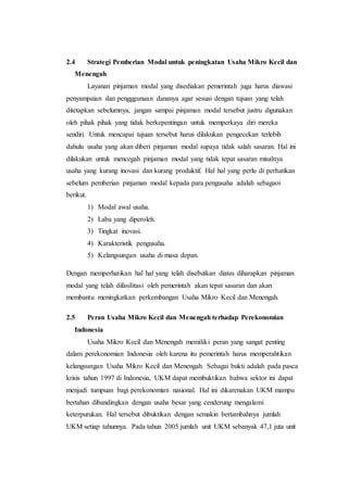 2.4 Strategi Pemberian Modal untuk peningkatan Usaha Mikro Kecil dan 
Menengah 
Layanan pinjaman modal yang disediakan pemerintah juga harus diawasi 
penyampaian dan pengggunaan dananya agar sesuai dengan tujuan yang telah 
ditetapkan sebelumnya, jangan sampai pinjaman modal tersebut justru digunakan 
oleh pihak pihak yang tidak berkepentingan untuk memperkaya diri mereka 
sendiri. Untuk mencapai tujuan tersebut harus dilakukan pengecekan terlebih 
dahulu usaha yang akan diberi pinjaman modal supaya tidak salah sasaran. Hal ini 
dilakukan untuk mencegah pinjaman modal yang tidak tepat sasaran misalnya 
usaha yang kurang inovasi dan kurang produktif. Hal hal yang perlu di perhatikan 
sebelum pemberian pinjaman modal kepada para pengusaha adalah sebagaoi 
berikut. 
1) Modal awal usaha. 
2) Laba yang diperoleh. 
3) Tingkat inovasi. 
4) Karakteristik pengusaha. 
5) Kelangsungan usaha di masa depan. 
Dengan memperhatikan hal hal yang telah disebutkan diatas diharapkan pinjaman 
modal yang telah difasilitasi oleh pemerintah akan tepat sasaran dan akan 
membantu meningkatkan perkembangan Usaha Mikro Kecil dan Menengah. 
2.5 Peran Usaha Mikro Kecil dan Menengah terhadap Perekonomian 
Indonesia 
Usaha Mikro Kecil dan Menengah memiliki peran yang sangat penting 
dalam perekonomian Indonesia oleh karena itu pemerintah harus memperahtikan 
kelangsungan Usaha Mikro Kecil dan Menengah. Sebagai bukti adalah pada pasca 
krisis tahun 1997 di Indonesia, UKM dapat membuktikan bahwa sektor ini dapat 
menjadi tumpuan bagi perekonomian nasional. Hal ini dikarenakan UKM mampu 
bertahan dibandingkan dengan usaha besar yang cenderung mengalami 
keterpurukan. Hal tersebut dibuktikan dengan semakin bertambahnya jumlah 
UKM setiap tahunnya. Pada tahun 2005 jumlah unit UKM sebanyak 47,1 juta unit 
 