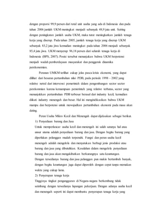 dengan proporsi 99,9 persen dari total unit usaha yang ada di Indonesia dan pada 
tahun 2006 jumlah UKM meningkat menjadi sebanyak 48,9 juta unit. Seiring 
dengan peningkatan jumlah usaha UKM, maka turut meningkatkan jumlah tenaga 
kerja yang diserap. Pada tahun 2005, jumlah tenaga kerja yang diserap UKM 
sebanyak 83,2 juta jiwa kemudian meningkat pada tahun 2006 menjadi sebanyak 
85,4 juta jiwa. UKM menyerap 96,18 persen dari seluruh tenaga kerja di 
Indonesia (BPS, 2007). Posisi tersebut menunjukan bahwa UKM berpotensi 
menjadi wadah pemberdayaan masyarakat dan penggerak dinamika 
perekonomian. 
Peranan UMKM terlihat cukup jelas pasca krisis ekonomi, yang dapat 
dilihat dari besaran pertambahan nilai PDB, pada periode 1998 – 2002 yang 
relative netral dari intervensi pemerintah dalam pengembangan sector sector 
perekonmian karena kemampuan pemerintah yang relative terbatas, sector yang 
menunjukkan pertambahan PDB terbesar berasal dari industry kecil, kemudian 
diikuti industry menengah dan besar. Hal ini mengindikasikan bahwa UKM 
mampu dan berpotensi untuk mewujudkan pertumbuhan ekonomi pada masa akan 
dating. 
Peran Usaha Mikro Kecil dan Menengah dapat dijeksakan sebagai berikut. 
1) Penyediaan barang dan Jasa 
Untuk memperlancar usaha kecil dan menengah ini salah satunya hal atau 
unsur utama adalah penyediaan barang dan jasa. Dengan begitu barang yang 
diperlukan pelanggan mudah terpenuhi. Fungsi dan peran usaha kecil 
menengah adalah mengelola dan menyatukan berbagi jenis produksi atau 
barang dan jasa yang dibutuhkan. Kesalahan dalam mengelola penyediaan 
barang dan jasa akan mengakibatkan berkurangnya satu keuntungan. 
Dengan tersedianya barang dan jasa pelanggan pun makin bertambah banyak, 
dengan begitu keuntungan juga dapat diperoleh dengan cepat tanpa memakan 
waktu yang cukup lama. 
2) Penyerapan tenaga kerja 
Tingginya tingkat pengangguran di Negara-negara berkembang tidak 
seimbang dengan tersedianya lapangan pekerjaan. Dengan adanya usaha kecil 
dan menengah seperti ini dapat membantu penyerapan tenaga kerja yang 
 
