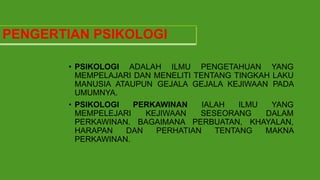 PENGERTIAN PSIKOLOGI
• PSIKOLOGI ADALAH ILMU PENGETAHUAN YANG
MEMPELAJARI DAN MENELITI TENTANG TINGKAH LAKU
MANUSIA ATAUPUN GEJALA GEJALA KEJIWAAN PADA
UMUMNYA.
• PSIKOLOGI PERKAWINAN IALAH ILMU YANG
MEMPELEJARI KEJIWAAN SESEORANG DALAM
PERKAWINAN. BAGAIMANA PERBUATAN, KHAYALAN,
HARAPAN DAN PERHATIAN TENTANG MAKNA
PERKAWINAN.
 
