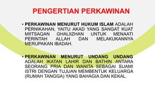 PENGERTIAN PERKAWINAN
• PERKAWINAN MENURUT HUKUM ISLAM ADALAH
PERNIKAHAN, YAITU AKAD YANG SANGAT KUAT
MIITSAQAN GHALIIZHAN UNTUK MENAATI
PERINTAH ALLAH DAN MELAKUKANNYA
MERUPAKAN IBADAH.
• PERKAWINAN MENURUT UNDANG UNDANG
ADALAH IKATAN LAHIR DAN BATHIN ANTARA
SEORANG PRIA DAN WANITA SEBAGAI SUAMI
ISTRI DENGAN TUJUAN MEMBENTUK KELUARGA
(RUMAH TANGGA) YANG BAHAGIA DAN KEKAL.
 