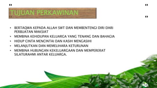 TUJUAN PERKAWINAN
• BERTAQWA KEPADA ALLAH SWT DAN MEMBENTENGI DIRI DARI
PERBUATAN MAKSIAT
• MEMBINA KEHIDUPAN KELUARGA YANG TENANG DAN BAHAGIA
• HIDUP CINTA MENCINTAI DAN KASIH MENGASIHI
• MELANJUTKAN DAN MEMELIHARA KETURUNAN
• MEMBINA HUBUNGAN KEKELUARGAAN DAN MEMPERERAT
SILATURAHMI ANTAR KELUARGA.
 