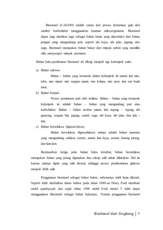 Bioetanol (C2H5OH) adalah cairan dari proses fermentasi gula dari 
sumber karbohidrat menggunakan bantuan mikroorganisme. Bioetanol 
dapat juga diartikan juga sebagai bahan kimia yang diproduksi dari bahan 
pangan yang mangandung pati, seperti ubi kayu, ubi jalar, jagung, dan 
sagu. Bioetanol merupakan bahan bakar dari minyak nabati yang memiliki 
sifat menyerupai minyak premium. 
Bahan baku pembuatan bioetanol ini dibagi menjadi tiga kelompok yaitu: 
Bioetanol dari Singkong | 7 
a) Bahan sukrosa 
Bahan - bahan yang termasuk dalam kelompok ini antara lain nira, 
tebu, nira nipati, nira sargum manis, nira kelapa, nira aren, dan sari buah 
mete. 
b) Bahan berpati 
Proses pemutusan pati oleh amilase. Bahan - bahan yang termasuk 
kelompok ini adalah bahan - bahan yang mengandung pati atau 
karbohidrat. Bahan - bahan tersbut antara lain tepung – tepung ubi 
ganyong, sorgum biji, jagung, cantel, sagu, ubi kayu, ubi jalar, dan lain - 
lain. 
c) Bahan berselulosa (lignoselulosa) 
Bahan berselulosa (lignoselulosa) artinya adalah bahan tanaman 
yang mengandung selulosa (serat), antara lain kayu, jerami, batang pisang, 
dan lain-lain. 
Berdasarkan ketiga jenis bahan baku tersebut, bahan berselulosa 
merupakan bahan yang jarang digunakan dan cukup sulit untuk dilakukan. Hal ini 
karena adanya lignin yang sulit dicerna sehingga proses pembentukan glukosa 
menjadi lebih sulit. 
Penggunaan bioetanol sebagai bahan bakar, sebenarnya telah lama dikenal. 
Seperti telah disebutkan diatas bahwa pada tahun 1880-an Henry Ford membuat 
mobil quadrycycle dan sejak tahun 1908 mobil Ford model T telah dapat 
menggunakan Bioetanol sebagai bahan bakarnya.. Namun penggunaan bioetanol 
 