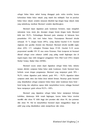 sebagai bahan bakar nabati kurang ditanggapi pada waktu tersebut, karena 
keberadaan bahan bakar minyak yang murah dan melimpah. Saat ini pasokan 
bahan bakar minyak semakin menyusut ditambah lagi dengan harga minyak dunia 
yang melambung membuat Bioetanol semakin diperhitungkan. 
Bioetanol dapat digunakan pada kendaraan bermotor, tanpa mengubah 
mekanisme kerja mesin jika dicampur dengan bensin dengan kadar Bioetanol 
lebih dari 99,5%. Perbandingan Bioetanol pada umumnya di Indonesia baru 
penambahan 10% dari total bahan bakar. Pencampuran Bioetanol absolut 
sebanyak 10 % dengan bensin (90%), sering disebut Gasohol E-10. Gasohol 
singkatan dari gasoline (bensin) dan Bioetanol. Bioetanol absolut memiliki angka 
oktan (ON) 117, sedangkan Premium hanya 87-88. Gasohol E-10 secara 
proporsional memiliki ON 92 atau setara Pertamax. Pada komposisi ini bioetanol 
dikenal sebagai octan enhancer (aditif) yang paling ramah lingkungan dan di 
negara-negara maju telah menggeser penggunaan Tetra Ethyl Lead (TEL) maupun 
Methyl Tertiary Buthyl Ether (MTBE). 
Bioetanol secara umum dapat digunakan sebagai bahan baku industry 
turunan alkohol, campuran bahan bakar untuk kendaraan. Grade bioetanol harus 
berbeda sesuai dengan pengunaanya. Bioetanol yang menpunyai grade 90% - 
96,5% volume digunakan pada industri, grade 96% - 99,5% digunakan dalam 
campuran untuk miras dan bahan dasar industri farmasi. Besarnya grade bioetanol 
yang dimanfaatkan sebagai campuran bahan bakar untuk kendaraan harus betul – 
betul kering dan anhydrous supaya tidak menyebabkan korosi, sehingga bioetanol 
harus mempunyai grade sebesar 99,5% - 100%. 
Bioetanol yang digunakan sebagai bahan bakar mempunyai beberapa 
kelebihan, diantaranya lebih ramah lingkungan, karena bahan bakar tersebut 
memiliki nilai oktan 92 lebih tinggi dari premium nilai oktan 88, dan pertamax 
nilai oktan 94. Hal ini menyebabkan bioetanol dapat menggantikan fungsi zat 
aditif yang sering ditambahkan untuk memperbesar nilai oktan. 
Bioetanol dari Singkong | 8 
 