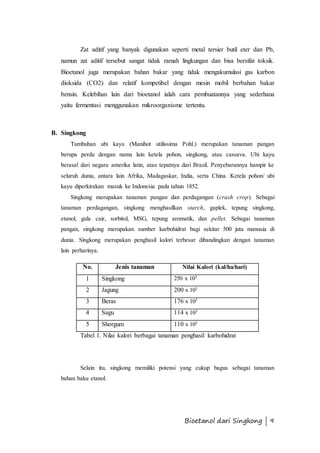 Zat aditif yang banyak digunakan seperti metal tersier butil eter dan Pb, 
namun zat aditif tersebut sangat tidak ramah lingkungan dan bisa bersifat toksik. 
Bioetanol juga merupakan bahan bakar yang tidak mengakumulasi gas karbon 
dioksida (CO2) dan relatif kompetibel dengan mesin mobil berbahan bakar 
bensin. Kelebihan lain dari bioetanol ialah cara pembuatannya yang sederhana 
yaitu fermentasi menggunakan mikroorganisme tertentu. 
Bioetanol dari Singkong | 9 
B. Singkong 
Tumbuhan ubi kayu (Manihot utilissima Pohl.) merupakan tanaman pangan 
berupa perdu dengan nama lain ketela pohon, singkong, atau cassava. Ubi kayu 
berasal dari negara amerika latin, atau tepatnya dari Brazil. Penyebarannya hampir ke 
seluruh dunia, antara lain Afrika, Madagaskar, India, serta China. Ketela pohon/ ubi 
kayu diperkirakan masuk ke Indonesia pada tahun 1852. 
Singkong merupakan tanaman pangan dan perdagangan (crash crop). Sebagai 
tanaman perdagangan, singkong menghasilkan starch, gaplek, tepung singkong, 
etanol, gula cair, sorbitol, MSG, tepung aromatik, dan pellet. Sebagai tanaman 
pangan, singkong merupakan sumber karbohidrat bagi sekitar 500 juta manusia di 
dunia. Singkong merupakan penghasil kalori terbesar dibandingkan dengan tanaman 
lain perharinya. 
No. Jenis tanaman Nilai Kalori (kal/ha/hari) 
1 Singkong 250 x 103 
2 Jagung 200 x 103 
3 Beras 176 x 103 
4 Sagu 114 x 103 
5 Shorgum 110 x 103 
Tabel 1. Nilai kalori berbagai tanaman penghasil karbohidrat 
Selain itu, singkong memiliki potensi yang cukup bagus sebagai tanaman 
bahan baku etanol. 
 