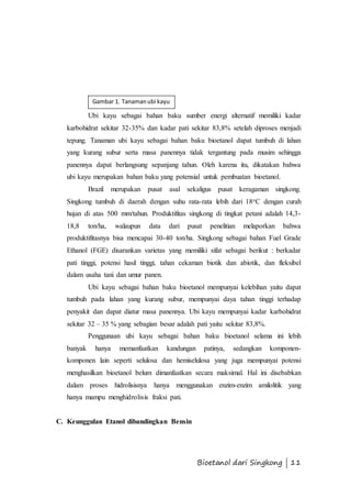 Gambar 1. Tanaman ubi kayu 
Ubi kayu sebagai bahan baku sumber energi alternatif memiliki kadar 
karbohidrat sekitar 32-35% dan kadar pati sekitar 83,8% setelah diproses menjadi 
tepung. Tanaman ubi kayu sebagai bahan baku bioetanol dapat tumbuh di lahan 
yang kurang subur serta masa panennya tidak tergantung pada musim sehingga 
panennya dapat berlangsung sepanjang tahun. Oleh karena itu, dikatakan bahwa 
ubi kayu merupakan bahan baku yang potensial untuk pembuatan bioetanol. 
Brazil merupakan pusat asal sekaligus pusat keragaman singkong. 
Singkong tumbuh di daerah dengan suhu rata-rata lebih dari 18oC dengan curah 
hujan di atas 500 mm/tahun. Produktifitas singkong di tingkat petani adalah 14,3- 
18,8 ton/ha, walaupun data dari pusat penelitian melaporkan bahwa 
produktifitasnya bisa mencapai 30-40 ton/ha. Singkong sebagai bahan Fuel Grade 
Ethanol (FGE) disarankan varietas yang memiliki sifat sebagai berikut : berkadar 
pati tinggi, potensi hasil tinggi, tahan cekaman biotik dan abiotik, dan fleksibel 
dalam usaha tani dan umur panen. 
Ubi kayu sebagai bahan baku bioetanol mempunyai kelebihan yaitu dapat 
tumbuh pada lahan yang kurang subur, mempunyai daya tahan tinggi terhadap 
penyakit dan dapat diatur masa panennya. Ubi kayu mempunyai kadar karbohidrat 
sekitar 32 – 35 % yang sebagian besar adalah pati yaitu sekitar 83,8%. 
Penggunaan ubi kayu sebagai bahan baku bioetanol selama ini lebih 
banyak hanya memanfaatkan kandungan patinya, sedangkan komponen-komponen 
lain seperti selulosa dan hemiselulosa yang juga mempunyai potensi 
menghasilkan bioetanol belum dimanfaatkan secara maksimal. Hal ini disebabkan 
dalam proses hidrolisisnya hanya menggunakan enzim-enzim amilolitik yang 
hanya mampu menghidrolisis fraksi pati. 
Bioetanol dari Singkong | 11 
C. Keunggulan Etanol dibandingkan Bensin 
 