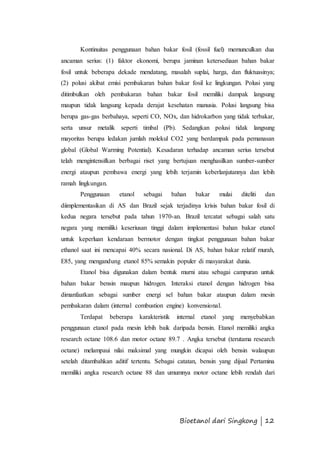 Kontinuitas penggunaan bahan bakar fosil (fossil fuel) memunculkan dua 
ancaman serius: (1) faktor ekonomi, berupa jaminan ketersediaan bahan bakar 
fosil untuk beberapa dekade mendatang, masalah suplai, harga, dan fluktuasinya; 
(2) polusi akibat emisi pembakaran bahan bakar fosil ke lingkungan. Polusi yang 
ditimbulkan oleh pembakaran bahan bakar fosil memiliki dampak langsung 
maupun tidak langsung kepada derajat kesehatan manusia. Polusi langsung bisa 
berupa gas-gas berbahaya, seperti CO, NOx, dan hidrokarbon yang tidak terbakar, 
serta unsur metalik seperti timbal (Pb). Sedangkan polusi tidak langsung 
mayoritas berupa ledakan jumlah molekul CO2 yang berdampak pada pemanasan 
global (Global Warming Potential). Kesadaran terhadap ancaman serius tersebut 
telah mengintensifkan berbagai riset yang bertujuan menghasilkan sumber-sumber 
energi ataupun pembawa energi yang lebih terjamin keberlanjutannya dan lebih 
ramah lingkungan. 
Penggunaan etanol sebagai bahan bakar mulai diteliti dan 
diimplementasikan di AS dan Brazil sejak terjadinya krisis bahan bakar fosil di 
kedua negara tersebut pada tahun 1970-an. Brazil tercatat sebagai salah satu 
negara yang memiliki keseriusan tinggi dalam implementasi bahan bakar etanol 
untuk keperluan kendaraan bermotor dengan tingkat penggunaan bahan bakar 
ethanol saat ini mencapai 40% secara nasional. Di AS, bahan bakar relatif murah, 
E85, yang mengandung etanol 85% semakin populer di masyarakat dunia. 
Etanol bisa digunakan dalam bentuk murni atau sebagai campuran untuk 
bahan bakar bensin maupun hidrogen. Interaksi etanol dengan hidrogen bisa 
dimanfaatkan sebagai sumber energi sel bahan bakar ataupun dalam mesin 
pembakaran dalam (internal combustion engine) konvensional. 
Terdapat beberapa karakteristik internal etanol yang menyebabkan 
penggunaan etanol pada mesin lebih baik daripada bensin. Etanol memiliki angka 
research octane 108.6 dan motor octane 89.7 . Angka tersebut (terutama research 
octane) melampaui nilai maksimal yang mungkin dicapai oleh bensin walaupun 
setelah ditambahkan aditif tertentu. Sebagai catatan, bensin yang dijual Pertamina 
memiliki angka research octane 88 dan umumnya motor octane lebih rendah dari 
Bioetanol dari Singkong | 12 
 