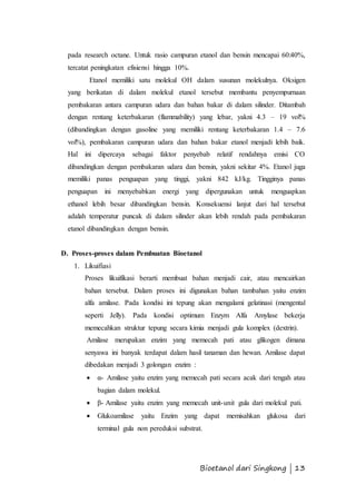 pada research octane. Untuk rasio campuran etanol dan bensin mencapai 60:40%, 
tercatat peningkatan efisiensi hingga 10%. 
Etanol memiliki satu molekul OH dalam susunan molekulnya. Oksigen 
yang berikatan di dalam molekul etanol tersebut membantu penyempurnaan 
pembakaran antara campuran udara dan bahan bakar di dalam silinder. Ditambah 
dengan rentang keterbakaran (flammability) yang lebar, yakni 4.3 – 19 vol% 
(dibandingkan dengan gasoline yang memiliki rentang keterbakaran 1.4 – 7.6 
vol%), pembakaran campuran udara dan bahan bakar etanol menjadi lebih baik. 
Hal ini dipercaya sebagai faktor penyebab relatif rendahnya emisi CO 
dibandingkan dengan pembakaran udara dan bensin, yakni sekitar 4%. Etanol juga 
memiliki panas penguapan yang tinggi, yakni 842 kJ/kg. Tingginya panas 
penguapan ini menyebabkan energi yang dipergunakan untuk menguapkan 
ethanol lebih besar dibandingkan bensin. Konsekuensi lanjut dari hal tersebut 
adalah temperatur puncak di dalam silinder akan lebih rendah pada pembakaran 
etanol dibandingkan dengan bensin. 
D. Proses-proses dalam Pembuatan Bioetanol 
Bioetanol dari Singkong | 13 
1. Likuifiasi 
Proses likuifikasi berarti membuat bahan menjadi cair, atau mencairkan 
bahan tersebut. Dalam proses ini digunakan bahan tambahan yaitu enzim 
alfa amilase. Pada kondisi ini tepung akan mengalami gelatinasi (mengental 
seperti Jelly). Pada kondisi optimum Enzym Alfa Amylase bekerja 
memecahkan struktur tepung secara kimia menjadi gula komplex (dextrin). 
Amilase merupakan enzim yang memecah pati atau glikogen dimana 
senyawa ini banyak terdapat dalam hasil tanaman dan hewan. Amilase dapat 
dibedakan menjadi 3 golongan enzim : 
 α- Amilase yaitu enzim yang memecah pati secara acak dari tengah atau 
bagian dalam molekul. 
 β- Amilase yaitu enzim yang memecah unit-unit gula dari molekul pati. 
 Glukoamilase yaitu Enzim yang dapat memisahkan glukosa dari 
terminal gula non pereduksi substrat. 
 