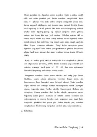 Dalam penelitian ini, digunakan enzim α-amilase. Enzim α-amilase adalah 
salah satu enzim pemecah pati, Enzim α-amilase menghidrolisis ikatan 
alpha 1,4 glikosida baik pada amilosa maupun amilopektin secara acak. 
Karena pengaruh aktifitasnya, pati terputus-putus menjadi dekstrin dengan 
rantai sepanjang 6-10 unit glukosa. Jika waktu reaksi diperpanjang, dekstrin 
tersebut dapat dipotong-potong lagi menjadi campuran antara glukosa, 
maltosa, dan ikatan lain yang lebih panjang. Hidrolisis amilosa oleh α- 
amilase terjadi melalui dua tahap. Tahap pertama adalah degradasi amilosa 
menjadi maltosa dan maltotriosa yang terjadi secara acak, sangat cepat dan 
diikuti dengan penurunan viskositas. Tahap kedua merupakan proses 
degradasi yang relatif lebih lambat yaitu pembentukan glukosa dan maltosa 
sebagai hasil akhir, dimulai dari ujung pereduksi secara teratur (Winarno 
,1983). 
Kerja α- amilase pada molekul amilopektin akan menghasilkan glukosa 
dan oligosakarida (Winarno, 1983). Enzim α-amilase yang diperoleh dari 
mikroba umumnya stabil pada pH 5,5 -8,0 dan suhu optimumnya 
bervariasi bergantung pada sumber enzim tersebut. 
Penggunaan α-amilase dalam proses hidrolisa pati sering juga disebut 
likuifikasi, karena adanya penurunan viskositas dengan cepat, dan 
kecepatannya dapat bervariasi untuk berbagai substrat. Enzim α-amilase 
dapat diisolasi dari berbagai sumber mikroorganisme seperti Aspergilus 
oryzae, Aspergilus niger, Bacillus substilis, Endomycopsis fibuligira, dan 
sebagainya. Khusus α-amilase dari Bacillus substilis, merupakan sumber 
terpenting dalam proses likuifikasi di industri, karena α-amilase dari 
mikroorganisme ini mampu bereaksi pada temperatur yang tinggi diatas 
temperatur gelatinisasi dari granula pati. Dalam hidrolisa pati, α-amilase 
menghasilkan dekstrin yang merupakan substrat untuk tahap selanjutnya,. 
Bioetanol dari Singkong | 14 
2. Sakarifikasi 
 