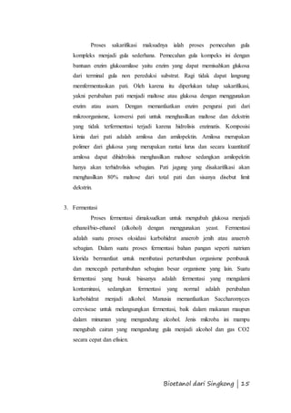 Proses sakarifikasi maksudnya ialah proses pemecahan gula 
kompleks menjadi gula sederhana. Pemecahan gula kompeks ini dengan 
bantuan enzim glukoamilase yaitu enzim yang dapat memisahkan glukosa 
dari terminal gula non pereduksi substrat. Ragi tidak dapat langsung 
memfermentasikan pati. Oleh karena itu diperlukan tahap sakarifikasi, 
yakni perubahan pati menjadi maltose atau glukosa dengan menggunakan 
enzim atau asam. Dengan memanfaatkan enzim pengurai pati dari 
mikroorganisme, konversi pati untuk menghasilkan maltose dan dekstrin 
yang tidak terfermentasi terjadi karena hidrolisis enzimatis. Komposisi 
kimia dari pati adalah amilosa dan amilopektin. Amilosa merupakan 
polimer dari glukosa yang merupakan rantai lurus dan secara kuantitatif 
amilosa dapat dihidrolisis menghasilkan maltose sedangkan amilopektin 
hanya akan terhidrolisis sebagian. Pati jagung yang disakarifikasi akan 
menghasilkan 80% maltose dari total pati dan sisanya disebut limit 
dekstrin. 
Bioetanol dari Singkong | 15 
3. Fermentasi 
Proses fermentasi dimaksudkan untuk mengubah glukosa menjadi 
ethanol/bio-ethanol (alkohol) dengan menggunakan yeast. Fermentasi 
adalah suatu proses oksidasi karbohidrat anaerob jenih atau anaerob 
sebagian. Dalam suatu proses fermentasi bahan pangan seperti natrium 
klorida bermanfaat untuk membatasi pertumbuhan organisme pembusuk 
dan mencegah pertumbuhan sebagian besar organisme yang lain. Suatu 
fermentasi yang busuk biasanya adalah fermentasi yang mengalami 
kontaminasi, sedangkan fermentasi yang normal adalah perubahan 
karbohidrat menjadi alkohol. Manusia memanfaatkan Saccharomyces 
cereviseae untuk melangsungkan fermentasi, baik dalam makanan maupun 
dalam minuman yang mengandung alcohol. Jenis mikroba ini mampu 
mengubah cairan yang mengandung gula menjadi alcohol dan gas CO2 
secara cepat dan efisien. 
 