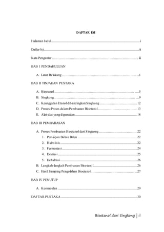 DAFTAR ISI 
Halaman Judul ........................................................................................................... i 
Daftar Isi................................................................................................................... ii 
Kata Pengantar …………………………………………………………………. .. iii 
Bioetanol dari Singkong | ii 
BAB 1 PENDAHULUAN 
A. Latar Belakang ………………………………………………………….. ..1 
BAB II TINJAUAN PUSTAKA 
A. Bioetanol ……………………………………………………………… .....5 
B. Singkong ………………………………………………………………. ....9 
C. Keunggulan Etanol dibandingkan Singkong …………………………. ....12 
D. Proses-Proses dalam Pembuatan Bioetanol ……………………………. .13 
E. Alat-alat yang digunakan ...........................................................................18 
BAB III PEMBAHASAN 
A. Proses Pembuatan Bioetanol dari Singkong ……………………………. 22 
1. Persiapan Bahan Baku ........................................................................22 
2. Hidrolisis .............................................................................................22 
3. Fermentasi ...........................................................................................24 
4. Destiasi ................................................................................................25 
5. Dehidrasi .............................................................................................26 
B. Langkah- langkah Pembuatan Bioetanol.....................................................26 
C. Hasil Samping Pengolahan Bioetanol ………………………………… ...27 
BAB IV PENUTUP 
A. Kesimpulan ................................................................................................29 
DAFTAR PUSTAKA ............................................................................................30 
 