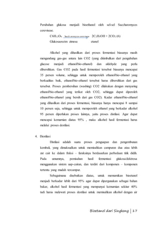 Perubahan glukosa menjadi bioethanol oleh sel-sel Saccharomyces 
cereviseae. 
C6H12O6 Sacch aromyces cereviseae 2C2H5OH + 2CO2 (6) 
Glukosaenzim zimosa etanol 
Alkohol yang dihasilkan dari proses fermentasi biasanya masih 
mengandung gas-gas antara lain CO2 (yang ditimbulkan dari pengubahan 
glucose menjadi ethanol/bio-ethanol) dan aldehyde yang perlu 
dibersihkan. Gas CO2 pada hasil fermentasi tersebut biasanya mencapai 
35 persen volume, sehingga untuk memperoleh ethanol/bio-ethanol yang 
berkualitas baik, ethanol/bio-ethanol tersebut harus dibersihkan dari gas 
tersebut. Proses pembersihan (washing) CO2 dilakukan dengan menyaring 
ethanol/bio-ethanol yang terikat oleh CO2, sehingga dapat diperoleh 
ethanol/bio-ethanol yang bersih dari gas CO2). Kadar ethanol/bio-ethanol 
yang dihasilkan dari proses fermentasi, biasanya hanya mencapai 8 sampai 
10 persen saja, sehingga untuk memperoleh ethanol yang berkadar alkohol 
95 persen diperlukan proses lainnya, yaitu proses distilasi. Agar dapat 
mencapai kemurnian diatas 95% , maka alkohol hasil fermentasi harus 
melalui proses destilasi. 
Bioetanol dari Singkong | 17 
4. Destilasi 
Distilasi adalah suatu proses penguapan dan pengembunan 
kembali, yang dimaksudkan untuk memisahkan campuran dua atau lebih 
zat cair ke dalam fraksi – faraksinya berdasarkan perbedaan titik didih. 
Pada umumnya, pemisahan hasil fermentasi glukosa/dektrosa 
menggunakan sistem uap-cairan, dan terdiri dari komponen – komponen 
tertentu yang mudah tercampur. 
Sebagaimana disebutkan diatas, untuk memurnikan bioetanol 
menjadi berkadar lebih dari 95% agar dapat dipergunakan sebagai bahan 
bakar, alkohol hasil fermentasi yang mempunyai kemurnian sekitar 40% 
tadi harus melewati proses destilasi untuk memisahkan alkohol dengan air 
 