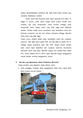 dengan memperhitungkan perbedaan titik didih kedua bahan tersebut yang 
kemudian diembunkan kembali. 
Kadar etanol hasil fermentasi tidak dapat mencapai level diatas 18 
hingga 21 persen, sebab etanol dengan kadar tesebut bersifat toxic 
terhadap ragi yang memproduksi etanol tersebut sehingga untuk 
memperoleh etanol dengan kadar yang lebih tinggi perlu dilakukan 
destilasi. Destilasi adalah proses pemanasan yang memisahkan etanol dan 
beberapa komponen cair lain dari substrat fermentasi sehingga diperoleh 
kadar etanol yang lebih tinggi. 
Tujuan proses destilasi adalah untuk memisahkan etanol dari campuran 
etanol-air. Titik didih etanol adalah 780C dan titik didih air adalah 100 oC 
sehingga dengan pemanasan pada suhu 780C dengan metode destilasi 
maka etanol dapat dipisahkan dari campuran etanol-air. Konsentrasi 
maksimum etanol yang dapat diperoleh dengan cara destilasi biasa adalah 
96%. Etanol anhidrat (99,5%-100%) dapat diperoleh dengan menggunakan 
metode destilasi azeotrop menggunakan benzen. 
E. Alat-alat yang diguanakan dalam Pembuatan Bioetanol 
Fungsi peralatan yang digunakan dalam industri etanol 
 mesin penggiling. berfungsi untuk menghaluskan bahan baku. dapat dibeli 
Bioetanol dari Singkong | 18 
ditoko penjual alat-alat industri. 
 
