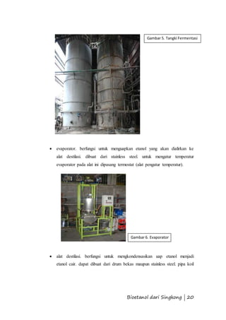 Gambar 5. Tangki Fermentasi 
 evaporator. berfungsi untuk menguapkan etanol yang akan dialirkan ke 
alat destilasi. dibuat dari stainless steel. untuk mengatur temperatur 
evaporator pada alat ini dipasang termostat (alat pengatur temperatur). 
Gambar 6. Evaporator 
 alat destilasi. berfungsi untuk mengkondensasikan uap etanol menjadi 
etanol cair. dapat dibuat dari drum bekas maupun stainless steel. pipa koil 
Bioetanol dari Singkong | 20 
 