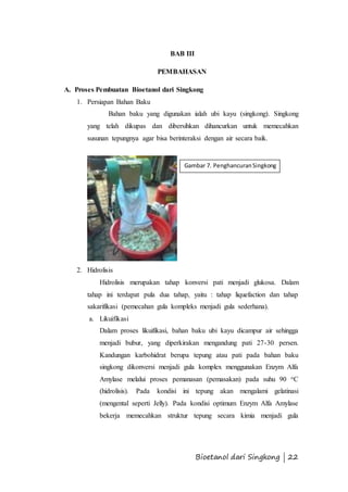 Gambar 7. Penghancuran Singkong 
Bioetanol dari Singkong | 22 
BAB III 
PEMBAHASAN 
A. Proses Pembuatan Bioetanol dari Singkong 
1. Persiapan Bahan Baku 
Bahan baku yang digunakan ialah ubi kayu (singkong). Singkong 
yang telah dikupas dan dibersihkan dihancurkan untuk memecahkan 
susunan tepungnya agar bisa berinteraksi dengan air secara baik. 
2. Hidrolisis 
Hidrolisis merupakan tahap konversi pati menjadi glukosa. Dalam 
tahap ini terdapat pula dua tahap, yaitu : tahap liquefaction dan tahap 
sakarifikasi (pemecahan gula kompleks menjadi gula sederhana). 
a. Likuifikasi 
Dalam proses likuifikasi, bahan baku ubi kayu dicampur air sehingga 
menjadi bubur, yang diperkirakan mengandung pati 27-30 persen. 
Kandungan karbohidrat berupa tepung atau pati pada bahan baku 
singkong dikonversi menjadi gula komplex menggunakan Enzym Alfa 
Amylase melalui proses pemanasan (pemasakan) pada suhu 90 oC 
(hidrolisis). Pada kondisi ini tepung akan mengalami gelatinasi 
(mengental seperti Jelly). Pada kondisi optimum Enzym Alfa Amylase 
bekerja memecahkan struktur tepung secara kimia menjadi gula 
 
