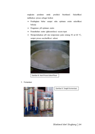 rangkaian peralatan untuk produksi bioethanol. Sakarifikasi 
melibatkan proses sebagai berikut: 
 Pendinginan bubur sampai suhu optimum enzim sakarifikasi 
Gambar 8. Hasil Proses Sakarifikasi 
Bioetanol dari Singkong | 24 
bekerja 
 Pengaturan pH optimum enzim 
 Penambahan enzim (glukoamilase) secara tepat 
 Mempertahankan pH dan temperature pada rentang 50 sd 60 oC, 
sampai proses saccharifikasi selesai. 
3. Fermentasi 
Gambar 9. Tangki Fermentasi 
 