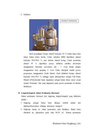 Gambar 9. Dehidrator 
Bioetanol dari Singkong | 26 
5. Dehidrasi 
Hasil penyulingan berupa ethanol berkadar 95 % belum dapat larut 
dalam bahan bakar bensin. Untuk substitusi BBM diperlukan ethanol 
berkadar 99,6-99,8 % atau disebut ethanol kering. Untuk pemurnian 
ethanol 95 % diperlukan proses dehidrasi (distilasi absorbent) 
menggunakan beberapa cara,antara lain : 1. Cara Kimia dengan 
menggunakan batu gamping 2. Cara Fisika ditempuh melalui proses 
penyerapan menggunakan Zeolit Sintetis. Hasil dehidrasi berupa ethanol 
berkadar 99,6-99,8 % sehingga dapat dikatagorikan sebagai Full Grade 
Ethanol (FGE),barulah layak digunakan sebagai bahan bakar motor sesuai 
standar Pertamina. Alat yang digunakan pada proses pemurnian ini disebut 
Dehidrator. 
B. Langkah-langkah dalam Pembuatan Bioetanol 
Dalam pembuatan bioetanol dari singkong, langkah-langkah yang dilakukan 
adalah : 
1. Singkong sebagai bahan baku dikupas terlebih dahulu dan 
digiling/dihancurkan sehingga ukurannya mengecil. 
2. Singkong masuk ke tahap pemasakan yaitu likuifikasi. Bahan baku 
ditambah air, dipanaskan pada suhu 90-95 oC. Selama pemanasan 
 