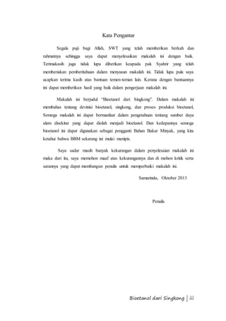 Kata Pengantar 
Segala puji bagi Allah, SWT yang telah memberikan berkah dan 
rahmatnya sehingga saya dapat menyelesaikan makalah ini dengan baik. 
Terimakasih juga tidak lupa diberikan keapada pak Syahrir yang telah 
memberiakan pemberitahuan dalam menyusun makalah ini. Tidak lupa pula saya 
ucapkan terima kasih atas bantuan temen-teman lain. Kerana dengan bantuannya 
ini dapat memberikan hasil yang baik dalam pengerjaan makalah ini. 
Makalah ini berjudul “Bioetanol dari Singkong”. Dalam makalah ini 
membahas tentang devinisi bioetanol, singkong, dan proses produksi bioetanol, 
Semoga makalah ini dapat bermanfaat dalam pengetahuan tentang sumber daya 
alam disekitar yang dapat diolah menjadi bioetanol. Dan kedepannya semoga 
bioetanol ini dapat digunakan sebagai pengganti Bahan Bakar Minyak, yang kita 
ketahui bahwa BBM sekarang ini mulai menipis. 
Saya sadar masih banyak kekurangan dalam penyelesaian makalah ini 
maka dari itu, saya memohon maaf atas kekurangannya dan di mohon kritik serta 
sarannya yang dapat membangun penulis untuk memperbaiki makalah ini. 
Samarinda, Oktober 2013 
Penulis 
Bioetanol dari Singkong | iii 
 