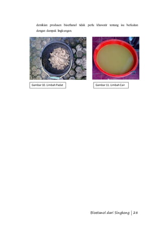 demikian produsen bioethanol tidak perlu khawatir tentang isu berkaitan 
dengan dampak lingkungan. 
Gambar 10. Limbah Padat Gambar 11. Limbah Cair 
Bioetanol dari Singkong | 28 
 