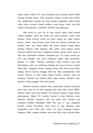 ledakan jumlah molekul CO2 yang berdampak pada pemanasan global (Global 
Warming Potential) (Dunan, 2009). Kesadaran terhadap ancaman serius tersebut 
telah mengintensifkan berbagai riset yang bertujuan menghasilkan sumber-sumber 
energi (energy resources) ataupun pembawa energi (energy carrier) yang lebih 
terjamin keberlanjutannya (sustainable) dan lebih ramah lingkungan. 
Oleh karena itu, pada saat ini usaha mencari sumber energi alternatif 
semakin meningkat. Salah satu bentuk dari energi terbarukan adalah energi 
biomassa. Energi biomassa berasal dari bahan organik dan sangat beragam 
jenisnya. Sumber energi biomassa dapat berasal dari tanaman perkebunan atau 
pertanian, hutan, atau bahkan limbah, baik limbah domestik maupun limbah 
pertanian. Biomassa dapat digunakan untuk sumber energi langsung maupun 
dikonversi menjadi bahan bakar. Penggunaan biomassa sebagai sumber energi ini 
tidak akan menyebabkan terjadinya penumpukan gas CO2 karena menurut gas 
CO2 yang dihasilkan oleh reaksi pembakaran dipakai untuk pembentukan 
biomassa itu sendiri. Teknologi pemanfaatan energi biomassa yang telah 
dikembangkan terdiri dari pembakaran langsung dan konversi biomassa menjadi 
bahan bakar. Penggunaan biomassa langsung sebagai bahan bakar kurang efisien, 
sehingga konversi biomassa dianggap lebih baik dalam pemanfaatannya. Hasil 
konversi biomassa ini dapat berupa biogas, bioetanol, biodiesel, arang dan 
sebagainya. Bioetanol dan biodiesel dalam jangka panjang diharapkan dapat 
digunakan sebagai pengganti bahan bakar minyak. 
Bioetanol merupakan alternatif untuk menyelesaikan masalah ketersediaan 
bahan bakar yang saat ini masih tergantung pada bahan bakar minyak (BBM). 
Bioetanol adalah etanol yang dihasilkan dari fermentasi biomassa dengan bantuan 
mikroorganisme. Hampir 93% produksi bioetanol di dunia diproduksi secara 
fermentasi. Bioetanol merupakan salah satu bahan bakar alternatif yang 
mempunyai kelebihan dibandingkan BBM. Dari masa ke masa penggunaan 
bioetanol semakin berkembang. Bahan bakar ini juga diharapkan dapat 
menggantikan peran bahan bakar bensin, dan dapat mengurangi terjadinya 
kelangkaan BBM, sehingga kebutuhan akan bahan bakar dapat terpenuhi. Bahan 
Bioetanol dari Singkong | 2 
 