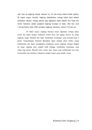 sulit. Saat ini singkong banyak diekspor ke AS dan Eropa dalam bentuk tapioka. 
Di negara negara tersebut, singkong dimanfaatkan sebagai bahan baku industri 
pembuatan alkohol. Tepung tapioka juga digunakan dalam industri lem, kimia dan 
tekstil. Indonesia adalah penghasil singkong keempat di dunia. Dari luas areal 
1,24 juta hektar tahun 2005, produksi singkong Indonesia sebesar 19,5 juta ton. 
Di dalam negeri, singkong biasanya hanya digunakan sebagai pakan 
ternak dan bahan pangan tradisional setelah beras dan jagung. Karena itu, harga 
singkong sangat fluktuatif dan tidak memberikan keuntungan yang memadai bagi si 
petani. Pengembangan bioetanol diharapkan dapat menjadi solusi sumber energi 
terbaharukan dan dapat meningkatkan pendapatan petani singkong. Dengan langkah 
ini, harga singkong akan menjadi stabil sehingga memberikan keuntungan yang 
cukup bagi petani. Masalah krisis energi masa dapan yang terbaharukan pun akan 
terselesaikan dan membawa Indonesia menjadi negara yang mandiri energi. 
Bioetanol dari Singkong | 4 
 