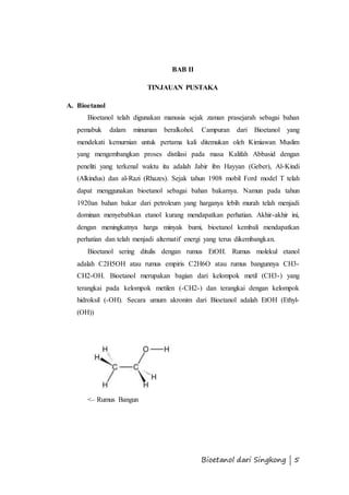 Bioetanol dari Singkong | 5 
BAB II 
TINJAUAN PUSTAKA 
A. Bioetanol 
Bioetanol telah digunakan manusia sejak zaman prasejarah sebagai bahan 
pemabuk dalam minuman beralkohol. Campuran dari Bioetanol yang 
mendekati kemurnian untuk pertama kali ditemukan oleh Kimiawan Muslim 
yang mengembangkan proses distilasi pada masa Kalifah Abbasid dengan 
peneliti yang terkenal waktu itu adalah Jabir ibn Hayyan (Geber), Al-Kindi 
(Alkindus) dan al-Razi (Rhazes). Sejak tahun 1908 mobil Ford model T telah 
dapat menggunakan bioetanol sebagai bahan bakarnya. Namun pada tahun 
1920an bahan bakar dari petroleum yang harganya lebih murah telah menjadi 
dominan menyebabkan etanol kurang mendapatkan perhatian. Akhir-akhir ini, 
dengan meningkatnya harga minyak bumi, bioetanol kembali mendapatkan 
perhatian dan telah menjadi alternatif energi yang terus dikembangkan. 
Bioetanol sering ditulis dengan rumus EtOH. Rumus molekul etanol 
adalah C2H5OH atau rumus empiris C2H6O atau rumus bangunnya CH3- 
CH2-OH. Bioetanol merupakan bagian dari kelompok metil (CH3-) yang 
terangkai pada kelompok metilen (-CH2-) dan terangkai dengan kelompok 
hidroksil (-OH). Secara umum akronim dari Bioetanol adalah EtOH (Ethyl- 
(OH)) 
<– Rumus Bangun 
 