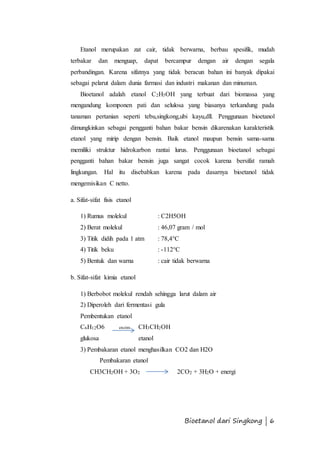 Etanol merupakan zat cair, tidak berwarna, berbau spesifik, mudah 
terbakar dan menguap, dapat bercampur dengan air dengan segala 
perbandingan. Karena sifatnya yang tidak beracun bahan ini banyak dipakai 
sebagai pelarut dalam dunia farmasi dan industri makanan dan minuman. 
Bioetanol adalah etanol C2H5OH yang terbuat dari biomassa yang 
mengandung komponen pati dan selulosa yang biasanya terkandung pada 
tanaman pertanian seperti tebu,singkong,ubi kayu,dll. Penggunaan bioetanol 
dimungkinkan sebagai pengganti bahan bakar bensin dikarenakan karakteristik 
etanol yang mirip dengan bensin. Baik etanol maupun bensin sama-sama 
memiliki struktur hidrokarbon rantai lurus. Penggunaan bioetanol sebagai 
pengganti bahan bakar bensin juga sangat cocok karena bersifat ramah 
lingkungan. Hal itu disebabkan karena pada dasarnya bioetanol tidak 
mengemisikan C netto. 
Bioetanol dari Singkong | 6 
a. Sifat-sifat fisis etanol 
1) Rumus molekul : C2H5OH 
2) Berat molekul : 46,07 gram / mol 
3) Titik didih pada 1 atm : 78,4°C 
4) Titik beku : -112°C 
5) Bentuk dan warna : cair tidak berwarna 
b. Sifat-sifat kimia etanol 
1) Berbobot molekul rendah sehingga larut dalam air 
2) Diperoleh dari fermentasi gula 
Pembentukan etanol 
C6H12O6 enzim CH3CH2OH 
glukosa etanol 
3) Pembakaran etanol menghasilkan CO2 dan H2O 
Pembakaran etanol 
CH3CH2OH + 3O2 2CO2 + 3H2O + energi 
 