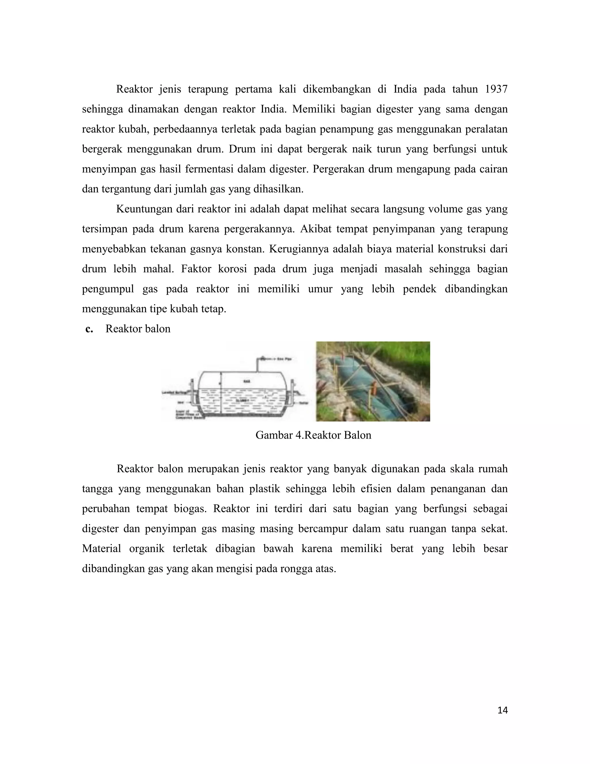 14
Reaktor jenis terapung pertama kali dikembangkan di India pada tahun 1937
sehingga dinamakan dengan reaktor India. Memiliki bagian digester yang sama dengan
reaktor kubah, perbedaannya terletak pada bagian penampung gas menggunakan peralatan
bergerak menggunakan drum. Drum ini dapat bergerak naik turun yang berfungsi untuk
menyimpan gas hasil fermentasi dalam digester. Pergerakan drum mengapung pada cairan
dan tergantung dari jumlah gas yang dihasilkan.
Keuntungan dari reaktor ini adalah dapat melihat secara langsung volume gas yang
tersimpan pada drum karena pergerakannya. Akibat tempat penyimpanan yang terapung
menyebabkan tekanan gasnya konstan. Kerugiannya adalah biaya material konstruksi dari
drum lebih mahal. Faktor korosi pada drum juga menjadi masalah sehingga bagian
pengumpul gas pada reaktor ini memiliki umur yang lebih pendek dibandingkan
menggunakan tipe kubah tetap.
c. Reaktor balon
Gambar 4.Reaktor Balon
Reaktor balon merupakan jenis reaktor yang banyak digunakan pada skala rumah
tangga yang menggunakan bahan plastik sehingga lebih efisien dalam penanganan dan
perubahan tempat biogas. Reaktor ini terdiri dari satu bagian yang berfungsi sebagai
digester dan penyimpan gas masing masing bercampur dalam satu ruangan tanpa sekat.
Material organik terletak dibagian bawah karena memiliki berat yang lebih besar
dibandingkan gas yang akan mengisi pada rongga atas.
 