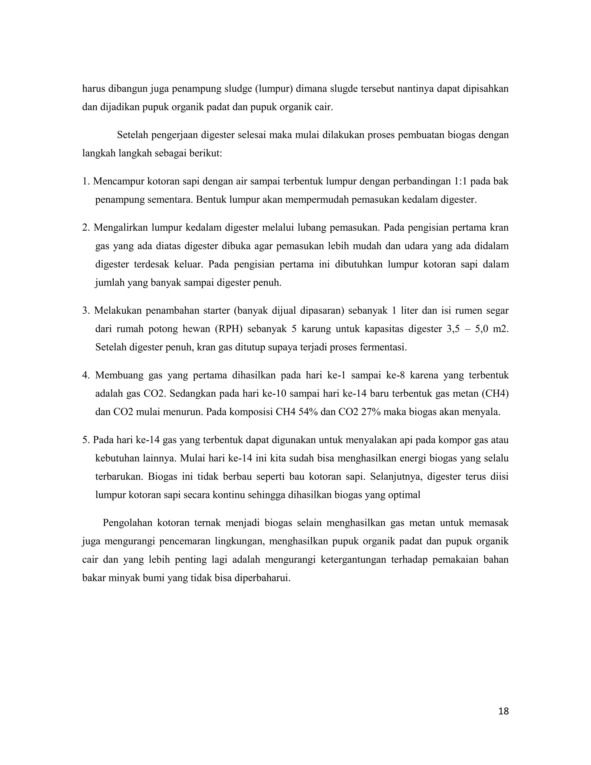 18
harus dibangun juga penampung sludge (lumpur) dimana slugde tersebut nantinya dapat dipisahkan
dan dijadikan pupuk organik padat dan pupuk organik cair.
Setelah pengerjaan digester selesai maka mulai dilakukan proses pembuatan biogas dengan
langkah langkah sebagai berikut:
1. Mencampur kotoran sapi dengan air sampai terbentuk lumpur dengan perbandingan 1:1 pada bak
penampung sementara. Bentuk lumpur akan mempermudah pemasukan kedalam digester.
2. Mengalirkan lumpur kedalam digester melalui lubang pemasukan. Pada pengisian pertama kran
gas yang ada diatas digester dibuka agar pemasukan lebih mudah dan udara yang ada didalam
digester terdesak keluar. Pada pengisian pertama ini dibutuhkan lumpur kotoran sapi dalam
jumlah yang banyak sampai digester penuh.
3. Melakukan penambahan starter (banyak dijual dipasaran) sebanyak 1 liter dan isi rumen segar
dari rumah potong hewan (RPH) sebanyak 5 karung untuk kapasitas digester 3,5 – 5,0 m2.
Setelah digester penuh, kran gas ditutup supaya terjadi proses fermentasi.
4. Membuang gas yang pertama dihasilkan pada hari ke-1 sampai ke-8 karena yang terbentuk
adalah gas CO2. Sedangkan pada hari ke-10 sampai hari ke-14 baru terbentuk gas metan (CH4)
dan CO2 mulai menurun. Pada komposisi CH4 54% dan CO2 27% maka biogas akan menyala.
5. Pada hari ke-14 gas yang terbentuk dapat digunakan untuk menyalakan api pada kompor gas atau
kebutuhan lainnya. Mulai hari ke-14 ini kita sudah bisa menghasilkan energi biogas yang selalu
terbarukan. Biogas ini tidak berbau seperti bau kotoran sapi. Selanjutnya, digester terus diisi
lumpur kotoran sapi secara kontinu sehingga dihasilkan biogas yang optimal
Pengolahan kotoran ternak menjadi biogas selain menghasilkan gas metan untuk memasak
juga mengurangi pencemaran lingkungan, menghasilkan pupuk organik padat dan pupuk organik
cair dan yang lebih penting lagi adalah mengurangi ketergantungan terhadap pemakaian bahan
bakar minyak bumi yang tidak bisa diperbaharui.
 