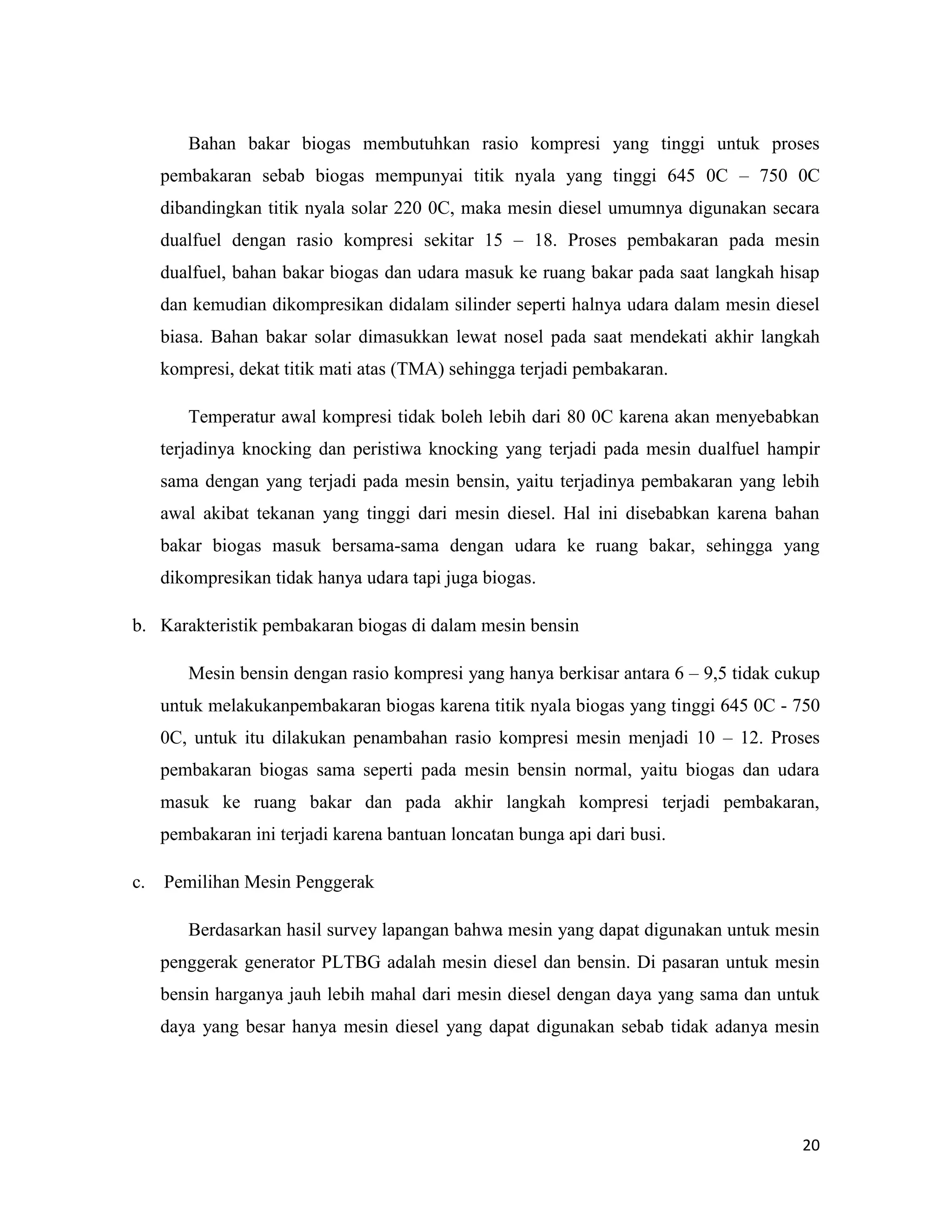 20
Bahan bakar biogas membutuhkan rasio kompresi yang tinggi untuk proses
pembakaran sebab biogas mempunyai titik nyala yang tinggi 645 0C – 750 0C
dibandingkan titik nyala solar 220 0C, maka mesin diesel umumnya digunakan secara
dualfuel dengan rasio kompresi sekitar 15 – 18. Proses pembakaran pada mesin
dualfuel, bahan bakar biogas dan udara masuk ke ruang bakar pada saat langkah hisap
dan kemudian dikompresikan didalam silinder seperti halnya udara dalam mesin diesel
biasa. Bahan bakar solar dimasukkan lewat nosel pada saat mendekati akhir langkah
kompresi, dekat titik mati atas (TMA) sehingga terjadi pembakaran.
Temperatur awal kompresi tidak boleh lebih dari 80 0C karena akan menyebabkan
terjadinya knocking dan peristiwa knocking yang terjadi pada mesin dualfuel hampir
sama dengan yang terjadi pada mesin bensin, yaitu terjadinya pembakaran yang lebih
awal akibat tekanan yang tinggi dari mesin diesel. Hal ini disebabkan karena bahan
bakar biogas masuk bersama-sama dengan udara ke ruang bakar, sehingga yang
dikompresikan tidak hanya udara tapi juga biogas.
b. Karakteristik pembakaran biogas di dalam mesin bensin
Mesin bensin dengan rasio kompresi yang hanya berkisar antara 6 – 9,5 tidak cukup
untuk melakukanpembakaran biogas karena titik nyala biogas yang tinggi 645 0C - 750
0C, untuk itu dilakukan penambahan rasio kompresi mesin menjadi 10 – 12. Proses
pembakaran biogas sama seperti pada mesin bensin normal, yaitu biogas dan udara
masuk ke ruang bakar dan pada akhir langkah kompresi terjadi pembakaran,
pembakaran ini terjadi karena bantuan loncatan bunga api dari busi.
c. Pemilihan Mesin Penggerak
Berdasarkan hasil survey lapangan bahwa mesin yang dapat digunakan untuk mesin
penggerak generator PLTBG adalah mesin diesel dan bensin. Di pasaran untuk mesin
bensin harganya jauh lebih mahal dari mesin diesel dengan daya yang sama dan untuk
daya yang besar hanya mesin diesel yang dapat digunakan sebab tidak adanya mesin
 