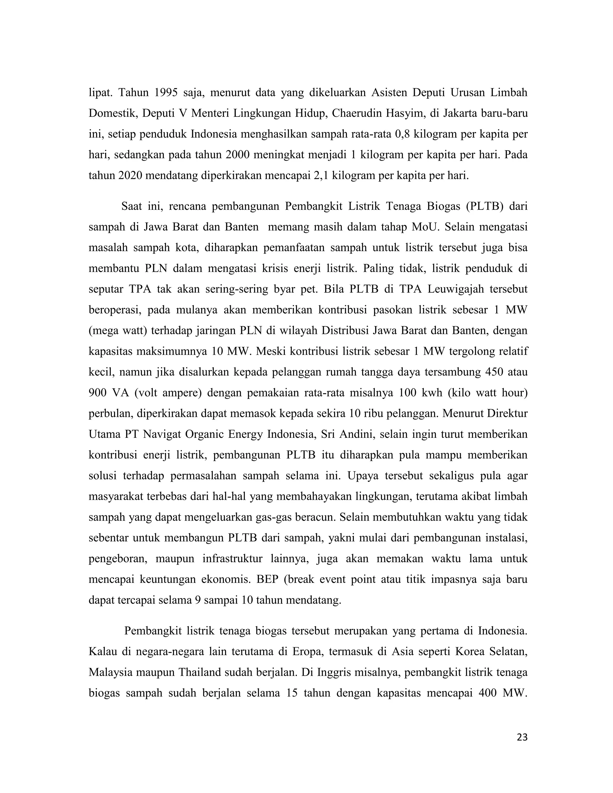 23
lipat. Tahun 1995 saja, menurut data yang dikeluarkan Asisten Deputi Urusan Limbah
Domestik, Deputi V Menteri Lingkungan Hidup, Chaerudin Hasyim, di Jakarta baru-baru
ini, setiap penduduk Indonesia menghasilkan sampah rata-rata 0,8 kilogram per kapita per
hari, sedangkan pada tahun 2000 meningkat menjadi 1 kilogram per kapita per hari. Pada
tahun 2020 mendatang diperkirakan mencapai 2,1 kilogram per kapita per hari.
Saat ini, rencana pembangunan Pembangkit Listrik Tenaga Biogas (PLTB) dari
sampah di Jawa Barat dan Banten memang masih dalam tahap MoU. Selain mengatasi
masalah sampah kota, diharapkan pemanfaatan sampah untuk listrik tersebut juga bisa
membantu PLN dalam mengatasi krisis enerji listrik. Paling tidak, listrik penduduk di
seputar TPA tak akan sering-sering byar pet. Bila PLTB di TPA Leuwigajah tersebut
beroperasi, pada mulanya akan memberikan kontribusi pasokan listrik sebesar 1 MW
(mega watt) terhadap jaringan PLN di wilayah Distribusi Jawa Barat dan Banten, dengan
kapasitas maksimumnya 10 MW. Meski kontribusi listrik sebesar 1 MW tergolong relatif
kecil, namun jika disalurkan kepada pelanggan rumah tangga daya tersambung 450 atau
900 VA (volt ampere) dengan pemakaian rata-rata misalnya 100 kwh (kilo watt hour)
perbulan, diperkirakan dapat memasok kepada sekira 10 ribu pelanggan. Menurut Direktur
Utama PT Navigat Organic Energy Indonesia, Sri Andini, selain ingin turut memberikan
kontribusi enerji listrik, pembangunan PLTB itu diharapkan pula mampu memberikan
solusi terhadap permasalahan sampah selama ini. Upaya tersebut sekaligus pula agar
masyarakat terbebas dari hal-hal yang membahayakan lingkungan, terutama akibat limbah
sampah yang dapat mengeluarkan gas-gas beracun. Selain membutuhkan waktu yang tidak
sebentar untuk membangun PLTB dari sampah, yakni mulai dari pembangunan instalasi,
pengeboran, maupun infrastruktur lainnya, juga akan memakan waktu lama untuk
mencapai keuntungan ekonomis. BEP (break event point atau titik impasnya saja baru
dapat tercapai selama 9 sampai 10 tahun mendatang.
Pembangkit listrik tenaga biogas tersebut merupakan yang pertama di Indonesia.
Kalau di negara-negara lain terutama di Eropa, termasuk di Asia seperti Korea Selatan,
Malaysia maupun Thailand sudah berjalan. Di Inggris misalnya, pembangkit listrik tenaga
biogas sampah sudah berjalan selama 15 tahun dengan kapasitas mencapai 400 MW.
 