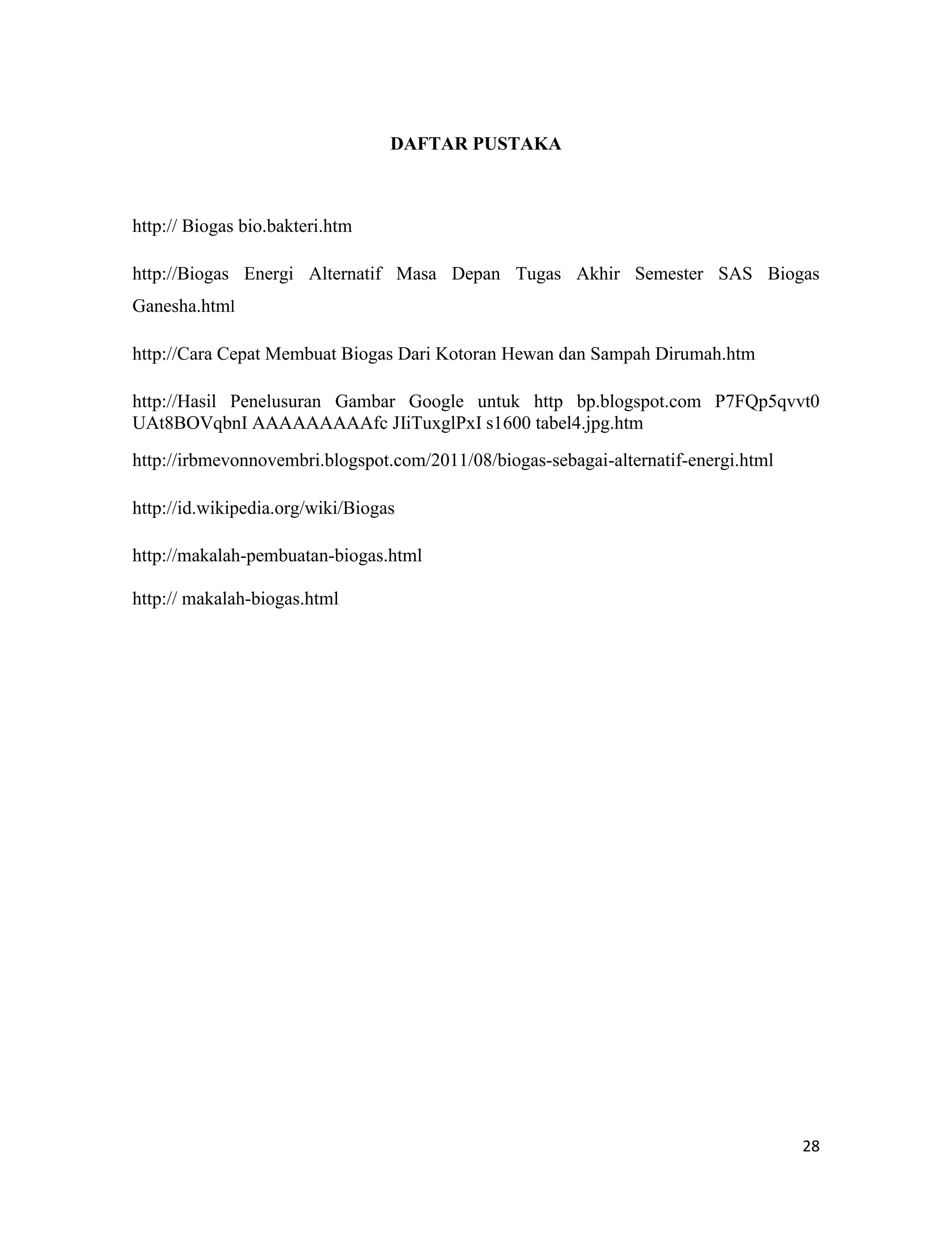 28
DAFTAR PUSTAKA
http:// Biogas bio.bakteri.htm
http://Biogas Energi Alternatif Masa Depan Tugas Akhir Semester SAS Biogas
Ganesha.html
http://Cara Cepat Membuat Biogas Dari Kotoran Hewan dan Sampah Dirumah.htm
http://Hasil Penelusuran Gambar Google untuk http bp.blogspot.com P7FQp5qvvt0
UAt8BOVqbnI AAAAAAAAAfc JIiTuxglPxI s1600 tabel4.jpg.htm
http://irbmevonnovembri.blogspot.com/2011/08/biogas-sebagai-alternatif-energi.html
http://id.wikipedia.org/wiki/Biogas
http://makalah-pembuatan-biogas.html
http:// makalah-biogas.html
 