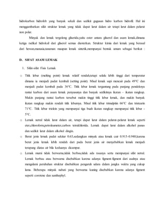 hidrokarbon hidrofob yang banyak sekali dan sedikit gugusan hidro karbon hidrofil. Hal ini
menggambarkan sifat struktur lemak yang tidak dapat larut dalam air tetapi larut dalam pelarut
non polar.
Minyak dan lemak tergolong gliserida,yaitu ester antara gliserol dan asam lemak,dimana
ketiga radikal hidroksil dari gliserol semua diesterkan. Struktur kimia dari lemak yang berasal
dari hewan,manusia,tanaman maupun lemak sintetik,mempunyai bentuk umum sebagai berikut :
D. SIFAT ASAM LEMAK
1. Sifat-sifat Fisis Lemak
o Titik lebur (melting point) lemak relatif rendah,tetapi selalu lebih tinggi dari temperatur
dimana ia menjadi padat kembali (setting point). Misal lemak sapi mencair pada 49°C dan
menjadi padat kembali pada 36°C. Titik lebur lemak tergantung pada panjang pendeknya
rantai karbon dari asam lemak penyusunya dan banyak sedikitnya ikatan – ikatan rangkap.
Makin panjang rantai karbon tersebut makin tinggi titik lebur lemak, dan makin banyak
ikatan rangkap makin rendah titik leburnya. Misal titik lebur trimalpitin 66°C dan tristearin
71°C. Titik lebur triolein yang mempunyai tiga buah ikatan rangkap mempunyai titik lebur -
5°C.
o Lemak netral tidak larut dalam air, tetapi dapat larut dalam pelarut-pelarut lemak seperti
eter,chloroform,petroleumeter,carbon tetrakhlorida. Lemak dapat larut dalam alkohol panas
dan sedikit larut dalam alkohol dingin.
o Berat jenis lemak padat sekitar 0.63,sedangkan minyak atau lemak cair 0.915-0.940,karena
berat jenis lemak lebih rendah dari pada berat jenis air menyebabkan lemak menjadi
terapung diatas air bila keduanya dicampur.
o Lemak murni tidak berwarna,tidak berbau,tidak ada rasanya serta mempunyai sifat netral.
Lemak berbau atau berwarna disebabkan karena adanya figment-figment dari asalnya atau
mengalami perubahan struktur disebabkan pengaruh udara dalam jangka waktu yang cukup
lama. Beberapa minyak nabati yang berwarna kuning disebabkan karena adanya figment
seperti corotene dan xanthophyl.
 