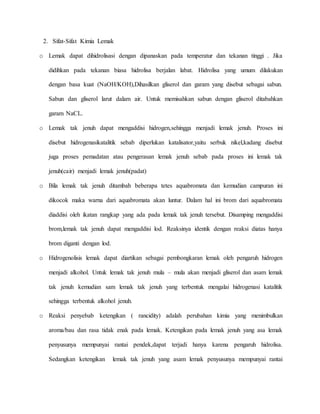 2. Sifat-Sifat Kimia Lemak
o Lemak dapat dihidrolisasi dengan dipanaskan pada temperatur dan tekanan tinggi . Jika
didihkan pada tekanan biasa hidrolisa berjalan labat. Hidrolisa yang umum dilakukan
dengan basa kuat (NaOH/KOH),Dihasilkan gliserol dan garam yang disebut sebagai sabun.
Sabun dan gliserol larut dalam air. Untuk memisahkan sabun dengan gliserol ditabahkan
garam NaCL.
o Lemak tak jenuh dapat mengaddisi hidrogen,sehingga menjadi lemak jenuh. Proses ini
disebut hidrogenasikatalitik sebab diperlukan katalisator,yaitu serbuk nikel,kadang disebut
juga proses pemadatan atau pengerasan lemak jenuh sebab pada proses ini lemak tak
jenuh(cair) menjadi lemak jenuh(padat)
o Bila lemak tak jenuh ditambah beberapa tetes aquabromata dan kemudian campuran ini
dikocok maka warna dari aquabromata akan luntur. Dalam hal ini brom dari aquabromata
diaddisi oleh ikatan rangkap yang ada pada lemak tak jenuh tersebut. Disamping mengaddisi
brom,lemak tak jenuh dapat mengaddisi lod. Reaksinya identik dengan reaksi diatas hanya
brom diganti dengan lod.
o Hidrogenolisis lemak dapat diartikan sebagai pembongkaran lemak oleh pengaruh hidrogen
menjadi alkohol. Untuk lemak tak jenuh mula – mula akan menjadi gliserol dan asam lemak
tak jenuh kemudian sam lemak tak jenuh yang terbentuk mengalai hidrogenasi katalitik
sehingga terbentuk alkohol jenuh.
o Reaksi penyebab ketengikan ( rancidity) adalah perubahan kimia yang menimbulkan
aroma/bau dan rasa tidak enak pada lemak. Ketengikan pada lemak jenuh yang asa lemak
penyusunya mempunyai rantai pendek,dapat terjadi hanya karena pengaruh hidrolisa.
Sedangkan ketengikan lemak tak jenuh yang asam lemak penyusunya mempunyai rantai
 