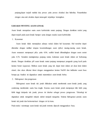 panjang,dapat terjadi melalui dua proses yaitu proses oksidasi dan hidrolisa. Penambahan
oksigen atau anti oksidan dapat mencegah terjadinya ketengikan.
E.REAKSI PENTING ASAM LEMAK
Asam lemak merupakan suatu asam karboksilat rantai panjang. Dengan demikian reaksi yang
dapat terjadi pada asam lemak hamper sama dengan reaaksi asam karboksilat.
1. Keasaman
Asam lemak tidak menunjukan adanya variasi dalam hal keasaman. Hal tersebut dapat
diketahui dengan melihat tetapan keseteimbangan asam (pKa) masing-masing asam lemak.
Asam nonanoat mempunyai pKa yaitu 4,96; sedikit lemah dibandingkan dengan asam asetat
yaitu 4,76. Semakin meningkatnya panjang rantai, kelarutan asam lemak dalam air berkurang
drastis. Dengan demikian pH asam lemak rantai panjang mempunyai pengaruh yyang kecil pada
larutan berair (aqueous). Bahkan asam lemak yang tak dapat larut dalam air akan larut dalam
etanol, dan akan dikenai titrasi dengan menggunakan larutan NaOH dan indikatior asam basa
berupa pp. Analisis ini digunakan untuk menentukan asam lemak bebas.
2. Hidrogenasi dan pengerasan
Hidrogenasi asam lemak tak jenuh dilakukan untuk membentuk asam lemak jenuh, yang
cenderung membentuk suatu bau tengik. Karena asam lemak jenuh mempunyai titik leleh yang
lebih tinggi daripada tak jenuh, proses ini disebut sebagai proses pengerasan. Teknologi ini
digunakan untuk mengubah minyak nabati menjadi margarine. Selama hidrogenasi parsial, asam
lemak tak jenuh dan berisomerisasi dengan cis ke trans.
Pada reaksi varentrapp asam lemak tak jenuh tertentu dipecah menggunakan basa.
 