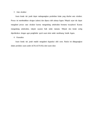 3. Auto oksidasi
Asam lemak tak jenuh dapat melangsungkan perubahan kimia yang disebut auto oksidasi.
Proses ini membutuhkan oksigen (udara) dan dipacu oleh adanya logam. Minyak sayur tak dapat
mengalami proses auto oksidasi karena mengandung antioksidan bernama tocopherol. Karena
mengandung antioksidan, minyak sayuran baik untuk manusia. Minyak dan lemak sering
diperlakukan dengan agen pengkhelat sperti asam sitrat untuk membuang katalis logam.
4. Ozonolisis
Asam lemak tak jenuh mudah mengalami degradasi oleh ozon. Reaksi ini dilangsungkan
dalam produksi asam azelat ((CH2)7(CO2H)2) dari asam oleat.
 