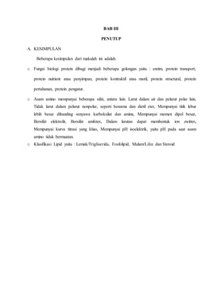 BAB III
PENUTUP
A. KESIMPULAN
Beberapa kesimpulan dari makalah ini adalah:
o Fungsi biologi protein dibagi menjadi beberapa golongan yaitu : enzim, protein transport,
protein nutrient atau penyimpan, protein kontraktil atau motil, protein structural, protein
pertahanan, protein pengatur.
o Asam amino mempunyai beberapa sifat, antara lain: Larut dalam air dan pelarut polar lain,
Tidak larut dalam pelarut nonpolar, seperti benzena dan dietil eter, Mempunyai titik lebur
lebih besar dibanding senyawa karboksilat dan amina, Mempunyai momen dipol besar,
Bersifat elektrolit, Bersifat amfoter, Dalam larutan dapat membentuk ion zwitter,
Mempunyai kurva titrasi yang khas, Mempunyai pH isoelektrik, yaitu pH pada saat asam
amino tidak bermuatan.
o Klasifikasi Lipid yaitu : Lemak/Trigliserida, Fosfolipid, Malam/Lilin dan Steroid
 