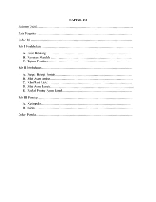 DAFTAR ISI
Halaman Judul…………………………………………………………………………………..
Kata Pengantar………………………………………………………………………………….
Daftar Isi ………………………………………………………………………………………
Bab I Pendahuluan………………………………………………………………………………
A. Latar Belakang…………………………………………………………………………
B. Rumusan Masalah …………………………………………………………………….
C. Tujuan Penulisan……………………………………………………………………..
Bab II Pembahasan……………………………………………………………………………..
A. Fungsi Biologi Protein…………………………………………………………………
B. Sifat Asam Amino………………………………………………………………………
C. Klasifikasi Lipid………………………………………………………………………..
D. Sifat Asam Lemak……………………………………………………………………….
E. Reaksi Penting Asam Lemak…………………………………………………………..
Bab III Penutup…………………………………………………………………………………
A. Kesimpulan……………………………………………………………………………
B. Saran……………………………………………………………………………………
Daftar Pustaka………………………………………………………………………………….
 