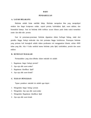 BAB I
PENDAHULUAN
A. LATAR BELAKANG
Biokimia adalah kimia makhluk hidup. Biokimia merupakan ilmu yang mempelajari
struktur dan fungsi komponen selular, seperti protein, karbohidrat, lipid, asam nukleat, dan
biomolekul lainnya. Saat ini biokimia lebih terfokus secara khusus pada kimia reaksi termediasi
enzim dan sifat-sifat protein.
Saat ini penemuan-penemuan biokimia digunakan dalam berbagai bidang, mulai dari
genetika hingga biologi molecular dan dari pertanian hingga kedokteran. Penerapan biokimia
yang pertama kali barangkali adalah dalam pembuatan roti menggunakan khamir, sekitar 4000
tahun yang lalu. Ada 4 kelas molekul utama biokimia yaitu: lipid, karbohidrat, protein dan asam
nukleat.
B. RUMUSAN MASALAH
Permasalahan yang akan dibahas dalam makalah ini adalah:
1. Bagaimana fungsi biologi protein?
2. Apa saja sifat asam amino?
3. Bagaimana klasifikasi lipid?
4. Apa saja sifat asam lemak?
C. TUJUAN PENULISAN
Tujuan penulisan makalah ini adalah agar dapat :
1. Mengetahui fungsi biologi protein
2. Mengetahui Apa saja sifat asam amino
3. Mengetahui Bagaimana klasifikasi lipid
4. Apa saja sifat asam lemak
 
