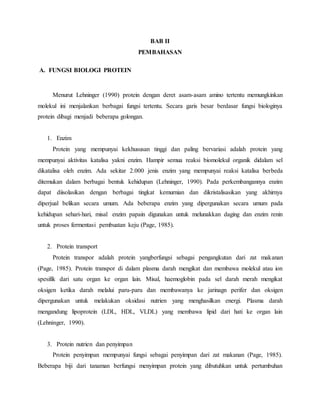 BAB II
PEMBAHASAN
A. FUNGSI BIOLOGI PROTEIN
Menurut Lehninger (1990) protein dengan deret asam-asam amino tertentu memungkinkan
molekul ini menjalankan berbagai fungsi tertentu. Secara garis besar berdasar fungsi biologinya
protein dibagi menjadi beberapa golongan.
1. Enzim
Protein yang mempunyai kekhususan tinggi dan paling bervariasi adalah protein yang
mempunyai aktivitas katalisa yakni enzim. Hampir semua reaksi biomolekul organik didalam sel
dikatalisa oleh enzim. Ada sekitar 2.000 jenis enzim yang mempunyai reaksi katalisa berbeda
ditemukan dalam berbagai bentuk kehidupan (Lehninger, 1990). Pada perkembangannya enzim
dapat diisolasikan dengan berbagai tingkat kemurnian dan dikristalisasikan yang akhirnya
diperjual belikan secara umum. Ada beberapa enzim yang dipergunakan secara umum pada
kehidupan sehari-hari, misal enzim papain digunakan untuk melunakkan daging dan enzim renin
untuk proses fermentasi pembuatan keju (Page, 1985).
2. Protein transport
Protein transpor adalah protein yangberfungsi sebagai pengangkutan dari zat makanan
(Page, 1985). Protein transpor di dalam plasma darah mengikat dan membawa molekul atau ion
spesifik dari satu organ ke organ lain. Misal, haemoglobin pada sel darah merah mengikat
oksigen ketika darah melalui paru-paru dan membawanya ke jarinagn perifer dan oksigen
dipergunakan untuk melakukan oksidasi nutrien yang menghasilkan energi. Plasma darah
mengandung lipoprotein (LDL, HDL, VLDL) yang membawa lipid dari hati ke organ lain
(Lehninger, 1990).
3. Protein nutrien dan penyimpan
Protein penyimpan mempunyai fungsi sebagai penyimpan dari zat makanan (Page, 1985).
Beberapa biji dari tanaman berfungsi menyimpan protein yang dibutuhkan untuk pertumbuhan
 