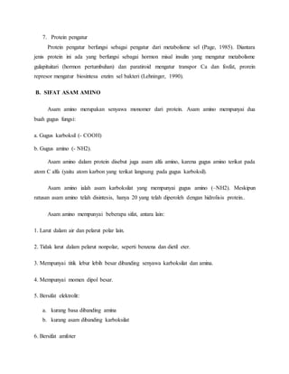 7. Protein pengatur
Protein pengatur berfungsi sebagai pengatur dari metabolisme sel (Page, 1985). Diantara
jenis protein ini ada yang berfungsi sebagai hormon misal insulin yang mengatur metabolisme
gulapituitari (hormon pertumbuhan) dan paratiroid mengatur transpor Ca dan fosfat, prorein
represor mengatur biosintesa enzim sel bakteri (Lehninger, 1990).
B. SIFAT ASAM AMINO
Asam amino merupakan senyawa monomer dari protein. Asam amino mempunyai dua
buah gugus fungsi:
a. Gugus karboksil (- COOH)
b. Gugus amino (- NH2).
Asam amino dalam protein disebut juga asam alfa amino, karena gugus amino terikat pada
atom C alfa (yaitu atom karbon yang terikat langsung pada gugus karboksil).
Asam amino ialah asam karboksilat yang mempunyai gugus amino (–NH2). Meskipun
ratusan asam amino telah disintesis, hanya 20 yang telah diperoleh dengan hidrolisis protein..
Asam amino mempunyai beberapa sifat, antara lain:
1. Larut dalam air dan pelarut polar lain.
2. Tidak larut dalam pelarut nonpolar, seperti benzena dan dietil eter.
3. Mempunyai titik lebur lebih besar dibanding senyawa karboksilat dan amina.
4. Mempunyai momen dipol besar.
5. Bersifat elektrolit:
a. kurang basa dibanding amina
b. kurang asam dibanding karboksilat
6. Bersifat amfoter
 