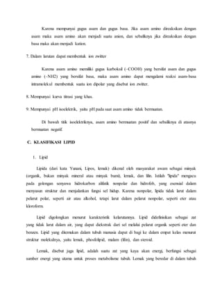 Karena mempunyai gugus asam dan gugus basa. Jika asam amino direaksikan dengan
asam maka asam amino akan menjadi suatu anion, dan sebaliknya jika direaksikan dengan
basa maka akan menjadi kation.
7. Dalam larutan dapat membentuk ion zwitter
Karena asam amino memiliki gugus karboksil (–COOH) yang bersifat asam dan gugus
amino (–NH2) yang bersifat basa, maka asam amino dapat mengalami reaksi asam-basa
intramolekul membentuk suatu ion dipolar yang disebut ion zwitter.
8. Mempunyai kurva titrasi yang khas.
9. Mempunyai pH isoelektrik, yaitu pH pada saat asam amino tidak bermuatan.
Di bawah titik isoelektriknya, asam amino bermuatan positif dan sebaliknya di atasnya
bermuatan negatif.
C. KLASIFIKASI LIPID
1. Lipid
Lipida (dari kata Yunani, Lipos, lemak) dikenal oleh masyarakat awam sebagai minyak
(organik, bukan minyak mineral atau minyak bumi), lemak, dan lilin. Istilah "lipida" mengacu
pada golongan senyawa hidrokarbon alifatik nonpolar dan hidrofob, yang esensial dalam
menyusun struktur dan menjalankan fungsi sel hidup. Karena nonpolar, lipida tidak larut dalam
pelarut polar, seperti air atau alkohol, tetapi larut dalam pelarut nonpolar, seperti eter atau
kloroform.
Lipid digolongkan menurut karakteristik kelarutannya. Lipid didefinisikan sebagai zat
yang tidak larut dalam air, yang dapat diekstrak dari sel melalui pelarut organik seperti eter dan
benzen. Lipid yang ditemukan dalam tubuh manusia dapat di bagi ke dalam empat kelas menurut
struktur molekulnya, yaitu lemak, phosfolipid, malam (lilin), dan steroid.
Lemak, disebut juga lipid, adalah suatu zat yang kaya akan energi, berfungsi sebagai
sumber energi yang utama untuk proses metabolisme tubuh. Lemak yang beredar di dalam tubuh
 