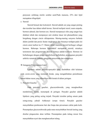 [BIOKIMIA LIPID] [Pick the date]
K h a y y u H a n i f a h / 6 4 1 1 4 1 3 0 9 4 Page 10
penyusun selubung mielin serabut saraf.Pada manusia, 25% dari lipid
merupakan sfingolipid.
d. Steroid
Steroid berasal dari kolesterol. Steroid adalah zat yang sangat penting
dan tersebar luas dalam tubuh hewan. Steroid meliputi sterol, asam empedu,
hormon adrenal, dan hormon sex. Steroid mempunyai sifat yang sangat luas
didalam tubuh dan mempunyai unit struktur dasar inti phenanthrene yang
bergabung dengan cincin siklopentana. Masing-masing senyawa berbeda
dalam jumlah dan posisi ikatan rangkapnya dan biasanya terdapat pada sisi
cincin atom karbon ke-17. Dalam tubuh manusia steroid berfungsi sebagai
hormon. Beberapa hormon reproduktif merupakan steroid, misalnya
testosteron dan progesterone. Steroid lainnya adalah kortison. Hormon ini
berhubungan dengan proses metabolisme karbohidrat, penanganan penyakit
arthritis rematoid, asthma, gangguan pencernaan dan sebagainya.
 Gangguan Penyimpanan Lipid
Lipidosis adalah penyakit-penyakit yang disebabkan oleh kelainan
pada enzim-enzim yang memecah lemak, yang mengakibatkan penimbunan
bahan-bahan racun yang dihasilkan oleh lemak di dalam jaringan.
1. Penyakit Gaucher
Pada penyakit gaucher, glucocerebroside, yang menghasilkan
metabolisme lemak, menumpuk di jaringan. Penyakit gaucher adalah
lipidosis yang paling sering terjadi. Penyakit tersebut paling umum pada
orang-orang yahudi Ashkenazi (eropa timur). Penyakit gaucher
menyebabkan pembesaran hati dan limpa dan pewarnaan coklat pada kulit.
Penumpukan glucocerebroside pada mata menyebabkan bercak kuning yang
disebut pingueculae akan terlihat. Penumpukan pada tulang rawan bisa
menyebabkan nyeri dan menghancurkan tulang.
 